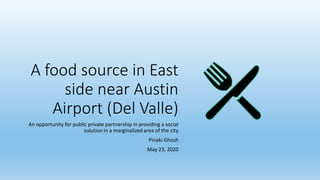 A food source in East
side near Austin
Airport (Del Valle)
An opportunity for public private partnership in providing a social
solution in a marginalized area of the city
Pinaki Ghosh
May 23, 2020
 