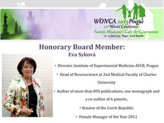 Honorary Board Member:
          Eva Syková
   • Director, Institute of Experimental Medicine ASCR, Prague

    • Head of Neuroscience at 2nd Medical Faculty of Charles
                           University

   • Author of more than 850 publications, one monograph and
                    a co-author of 6 patents.

                 • Senator of the Czech Republic

               • Female Manager of the Year 2011
 