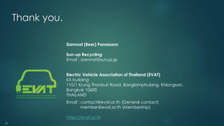 21
Thank you.
Siamnat (Beer) Panassorn
Sun-up Recycling
Email : siamnat@sunup.jp
Electric Vehicle Association of Thailand (EVAT)
KX building
110/1 Krung Thonburi Road, Banglamphulang, Khlongsan,
Bangkok 10600
THAILAND
Email : contact@evat.or.th (General contact)
member@evat.or.th (Membership)
https://evat.or.th
 