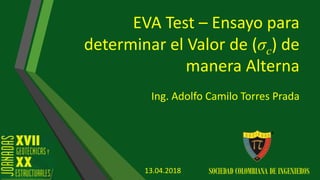 EVA Test – Ensayo para
determinar el Valor de (σc) de
manera Alterna
Ing. Adolfo Camilo Torres Prada
SOCIEDAD COLOMBIANA DE INGENIEROS13.04.2018
 