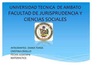UNIVERSIDAD TECNICA DE AMBATO

FACULTAD DE JURISPRUDENCIA Y
CIENCIAS SOCIALES

INTEGRANTES : DIANA TOASA
CRISTINA CRIOLLO
FECHA: 07/01/2014
MATERIA:TICS

 