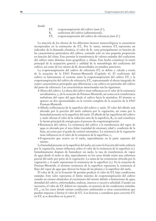 90                                                                    Evapotranspiración del cultivo




        donde
                  ETc     evapotranspiración del cultivo [mm d-1],
                  Kc      coeficiente del cultivo [adimensional],
                  ETo     evapotranspiración del cultivo de referencia [mm d-1].

        La mayoría de los efectos de los diferentes factores meteorológicos se encuentran
     incorporados en la estimación de ETo. Por lo tanto, mientras ETo representa un
     indicador de la demanda climática, el valor de Kc varía principalmente en función de
     las características particulares del cultivo, variando solo en una pequeña proporción
     en función del clima. Esto permite la transferencia de valores estándar del coeficiente
     del cultivo entre distintas áreas geográficas y climas. Este hecho constituye la razón
     principal de la aceptación general y utilidad de la metodología del coeficiente del
     cultivo, así como de los valores de Kc desarrollados en estudios anteriores.
        La evapotranspiración del cultivo de referencia ETo se define y calcula a través
     de la ecuación de la FAO Penman-Monteith (Capítulo 4). El coeficiente del
     cultivo es básicamente el cociente entre la evapotranspiración del cultivo ETc y la
     evapotranspiración del cultivo de referencia, ETo, representando el efecto integrado de
     cuatro características principales que diferencian a un cultivo en particular del cultivo
     del pasto de referencia. Las características mencionadas son las siguientes:
           Altura del cultivo. La altura del cultivo tiene influencia en el valor de la resistencia
           aerodinámica, ra, de la ecuación de Penman-Monteith, así como en la transferencia
           turbulenta del vapor del agua desde el cultivo hacia la atmósfera. El término ra
           aparece en dos oportunidades en la versión completa de la ecuación de la FAO
           Penman-Monteith.
           Albedo (reflectancia) de la superficie del cultivo y suelo. El valor del albedo está
           afectado por la porción del suelo cubierta por la vegetación, así como por la
           humedad presente en la superficie del suelo. El albedo de las superficies del cultivo
           y suelo afectan el valor de la radiación neta de la superficie, Rn, la cual constituye
           la fuente principal de energía para el proceso de evapotranspiración.
           Resistencia del cultivo. La resistencia del cultivo a la transferencia del vapor de
           agua es afectada por el área foliar (cantidad de estomas), edad y condición de la
           hoja, así como por el grado de control estomático. La resistencia de la vegetación
           tiene influencia en el valor de la resistencia de la superficie, rs.
           Evaporación que ocurre en el suelo, especialmente en la parte expuesta del
           mismo.
        La humedad presente en la superficie del suelo, así como la fracción del suelo cubierta
     por la vegetación, tienen influencia sobre el valor de la resistencia de la superficie (rs).
     Inmediatamente después de humedecer un suelo, la tasa de transferencia de vapor
     de agua desde el suelo es alta, especialmente en los casos donde existe una cobertura
     parcial del suelo por parte de la vegetación. La suma de las resistencias ofrecida por la
     vegetación y el suelo representan la resistencia de la superficie (rs). En la ecuación de
     Penman-Monteith, el término resistencia de la superficie representa la resistencia al
     flujo del vapor de agua que ofrecen las hojas de las plantas y la superficie del suelo.
        El valor de Kc en la Ecuación 56 permite predecir el valor de ETc bajo condiciones
     estándar. Este valor representa el límite máximo de evapotranspiración del cultivo
     cuando no existen obstáculos al crecimiento del mismo debido a limitaciones de agua,
     densidad del cultivo, enfermedades, malezas, insectos o excesiva salinidad. Cuando sea
     necesario, el valor de ETc deberá ser ajustado, en ausencia de las condiciones estándar,
     ETc aj, en los casos donde existan condiciones ambientales u otras características que
     puedan impactar o limitar el valor de ETc. Los factores a considerar para convertir ETc
     en ETc aj se describen en la parte C.
 