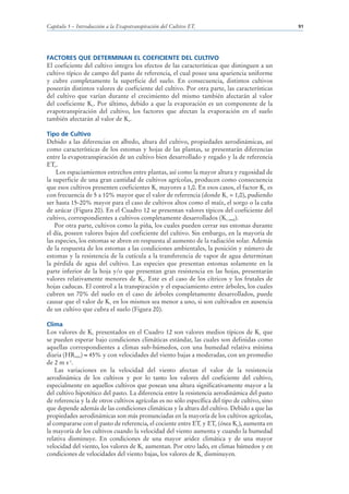 Capítulo 5 – Introducción a la Evapotranspiración del Cultivo ETc                                91




FACTORES QUE DETERMINAN EL COEFICIENTE DEL CULTIVO
El coeficiente del cultivo integra los efectos de las características que distinguen a un
cultivo típico de campo del pasto de referencia, el cual posee una apariencia uniforme
y cubre completamente la superficie del suelo. En consecuencia, distintos cultivos
poseerán distintos valores de coeficiente del cultivo. Por otra parte, las características
del cultivo que varían durante el crecimiento del mismo también afectarán al valor
del coeficiente Kc. Por último, debido a que la evaporación es un componente de la
evapotranspiración del cultivo, los factores que afectan la evaporación en el suelo
también afectarán al valor de Kc.

Tipo de Cultivo
Debido a las diferencias en albedo, altura del cultivo, propiedades aerodinámicas, así
como características de los estomas y hojas de las plantas, se presentarán diferencias
entre la evapotranspiración de un cultivo bien desarrollado y regado y la de referencia
ETo.
    Los espaciamientos estrechos entre plantas, así como la mayor altura y rugosidad de
la superficie de una gran cantidad de cultivos agrícolas, producen como consecuencia
que esos cultivos presenten coeficientes Kc mayores a 1,0. En esos casos, el factor Kc es
con frecuencia de 5 a 10% mayor que el valor de referencia (donde Kc = 1,0), pudiendo
ser hasta 15-20% mayor para el caso de cultivos altos como el maíz, el sorgo o la caña
de azúcar (Figura 20). En el Cuadro 12 se presentan valores típicos del coeficiente del
cultivo, correspondientes a cultivos completamente desarrollados (Kc med).
    Por otra parte, cultivos como la piña, los cuales pueden cerrar sus estomas durante
el día, poseen valores bajos del coeficiente del cultivo. Sin embargo, en la mayoría de
las especies, los estomas se abren en respuesta al aumento de la radiación solar. Además
de la respuesta de los estomas a las condiciones ambientales, la posición y número de
estomas y la resistencia de la cutícula a la transferencia de vapor de agua determinan
la pérdida de agua del cultivo. Las especies que presentan estomas solamente en la
parte inferior de la hoja y/o que presentan gran resistencia en las hojas, presentarán
valores relativamente menores de Kc. Este es el caso de los cítricos y los frutales de
hojas caducas. El control a la transpiración y el espaciamiento entre árboles, los cuales
cubren un 70% del suelo en el caso de árboles completamente desarrollados, puede
causar que el valor de Kc en los mismos sea menor a uno, si son cultivados en ausencia
de un cultivo que cubra el suelo (Figura 20).

Clima
Los valores de Kc presentados en el Cuadro 12 son valores medios típicos de Kc que
se pueden esperar bajo condiciones climáticas estándar, las cuales son definidas como
aquellas correspondientes a climas sub-húmedos, con una humedad relativa mínima
diaria (HRmin) 45% y con velocidades del viento bajas a moderadas, con un promedio
de 2 m s-1.
    Las variaciones en la velocidad del viento afectan el valor de la resistencia
aerodinámica de los cultivos y por lo tanto los valores del coeficiente del cultivo,
especialmente en aquellos cultivos que posean una altura significativamente mayor a la
del cultivo hipotético del pasto. La diferencia entre la resistencia aerodinámica del pasto
de referencia y la de otros cultivos agrícolas es no sólo específica del tipo de cultivo, sino
que depende además de las condiciones climáticas y la altura del cultivo. Debido a que las
propiedades aerodinámicas son más pronunciadas en la mayoría de los cultivos agrícolas,
al compararse con el pasto de referencia, el cociente entre ETc y ETo (ósea Kc), aumenta en
la mayoría de los cultivos cuando la velocidad del viento aumenta y cuando la humedad
relativa disminuye. En condiciones de una mayor aridez climática y de una mayor
velocidad del viento, los valores de Kc aumentan. Por otro lado, en climas húmedos y en
condiciones de velocidades del viento bajas, los valores de Kc disminuyen.
 