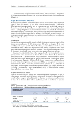 Capítulo 5 – Introducción a la Evapotranspiración del Cultivo ETc                                                          95




   Las diferencias en la evaporación en el suelo entre el cultivo de campo y la superficie
de referencia pueden ser estimadas con mayor precisión utilizando el coeficiente dual
del cultivo.

Etapas del crecimiento del cultivo
A medida que el cultivo se desarrolla, tanto el área del suelo cubierta por la vegetación
como la altura del cultivo y el área foliar variarán progresivamente. Debido a las
diferencias en evapotranspiración que se presentan durante las distintas etapas de
desarrollo del cultivo, el valor de Kc correspondiente a un cultivo determinado, también
variará a lo largo del período de crecimiento del mismo. Este período de crecimiento
puede ser dividido en cuatro etapas: inicial, de desarrollo del cultivo, de mediados de
temporada y de final de temporada. En la Figura 23 se ilustra la secuencia general y la
proporción de cada una de las etapas de crecimiento mencionadas, correspondiente a
diferentes tipos de cultivos.

Etapa inicial
La etapa inicial esta comprendida entre la fecha de siembra y el momento que el cultivo
alcanza aproximadamente el 10% de cobertura del suelo. La longitud de la etapa
inicial depende en gran medida del tipo de cultivo, la variedad del mismo, la fecha de
siembra y del clima. El final de la etapa inicial ocurre cuando la vegetación verde cubre
aproximadamente un 10% de la superficie del suelo. Para cultivos permanentes, la fecha
de siembra es reemplazada por el momento en que aparecen las primeras hojas.
   Durante el período inicial el área foliar es pequeña y la evapotranspiración ocurre
principalmente como evaporación en el suelo. Por lo tanto, el valor de Kc durante el
período inicial (Kc ini) es alto cuando el suelo se encuentra húmedo debido al riego o
lluvia, y es bajo cuando la superficie del suelo se encuentra seca. El tiempo que tardará
el suelo en secarse dependerá del intervalo de tiempo entre eventos que humedezcan
al suelo, del poder evaporante de la atmósfera (ETo) y de la magnitud del evento de
humedecimiento. En el Cuadro 9 se presentan valores generales de Kc ini, estimados en
función a la frecuencia entre los eventos de humedecimiento. Los valores incluidos en
el Cuadro 9 corresponden a una textura media del suelo. En el Capítulo 6 se presenta
el procedimiento para estimar Kc ini.

Etapa de desarrollo del cultivo
La etapa de desarrollo del cultivo esta comprendida desde el momento en que la
cobertura del suelo es de un 10% hasta el momento de alcanzar la cobertura efectiva
completa. Para una gran variedad de cultivos, el estado de cobertura completa ocurre
al inicio de la floración. Para cultivos en hileras, donde en las hileras se presenta


CUADRO 9
Valores aproximados de Kc ini correspondientes a eventos moderados
de humedecimiento (10-40 mm) y texturas medias del suelo.
   Intervalo entre eventos
                                                                  Poder evaporante de la atmósfera (ETo)
   de humedecimiento

                                                  bajo                moderado                  alto          muy alto
                                             1 – 3 mm día-1         3 – 5 mm día-1         5 – 7 mm día-1   > 7 mm día-1

   - menor que semanal
   - semanal                                   1,2 - 0,8               1,1 - 0,6              1,0 - 0,4      0,9 - 0,3

   - mayor que una vez                            0,8                     0,6                    0,4            0,3
     por semana                                0,7 - 0,4              0,4 - 0,2*             0,3 – 0,2*     0,2* - 0,1*

 Valores obtenidos a partir de las Figuras 29 y 30
 (*) Nótese que el intervalo entre riegos podría ser demasiado largo
     para sostener una transpiración completa en algunos cultivos anuales jóvenes.
 