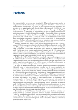 xiii




Prefacio


En esta publicación se presenta una actualización del procedimiento para calcular la
evapotranspiración de referencia y la evapotranspiración del cultivo a partir de datos
meteorológicos y coeficientes del cultivo. El procedimiento, que fue presentado por
primera vez en la publicación de la Serie de Riego y Drenaje de la FAO No. 24 «Las
Necesidades de Agua de los Cultivos», se denomina como el enfoque de «Kc ETo»,
donde los efectos del clima sobre los requerimientos de agua del cultivo vienen reflejados
en la evapotranspiración del cultivo de referencia ETo y el efecto del cultivo se incorpora
en el coeficiente del cultivo Kc. Otros procedimientos desarrollados en la citada
publicación de la Serie de Riego y Drenaje de la FAO No. 24, tales como la estimación
de la precipitación confiable y la precipitación efectiva, el cálculo de los requerimientos
de riego y el cálculo de los calendarios de riego, no se tratan en la presente publicación,
pero serán temas a considerar en publicaciones futuras de esta serie.
   Desde la aparición de la publicación de la Serie de Riego y Drenaje de la FAO No.
24 en 1977, los avances en investigación y la disponibilidad de cálculos más precisos del
uso del agua por los cultivos han indicado la necesidad de actualizar las metodologías
de la FAO para el cálculo de ETo. Se encontró que el método de Penman modificado
de la FAO producía con frecuencia sobreestimaciones del valor de ETo, mientras que
otros métodos recomendados por la FAO, específicamente los métodos de la radiación,
Blaney-Criddle y el método del tanque de evaporación, mostraron una correspondencia
variable con respecto a la evapotranspiración de referencia del pasto.
   En Mayo de 1990, la FAO organizó una consulta de expertos e investigadores, con
la colaboración de la Comisión Internacional de Riego y Drenaje y la Organización
Meteorológica Mundial, para revisar las metodologías de la FAO para la determinación
de los requerimientos de agua de los cultivos y para producir lineamientos para la
revisión y actualización de los procedimientos utilizados.
   El panel de expertos recomendó la adopción del método combinado de Penman-
Monteith como el nuevo procedimiento estándar para la evapotranspiración de
referencia e indicó los procedimientos para calcular los distintos parámetros incluidos
en el método. Se desarrolló entonces el método de FAO Penman-Monteith, definiendo
el cultivo de referencia como un cultivo hipotético con una altura asumida de 0,12 m,
con una resistencia de la superficie de 70 s m-1 y un albedo de 0,23 m, lo que asemeja a
la evaporación que ocurre en una superficie extensa de pasto verde de altura uniforme,
creciendo activamente y bien regada. El nuevo método supera las limitaciones del
método anterior de Penman de la FAO y produce valores que son más consistentes
con datos reales del uso de agua de los cultivos obtenidos mundialmente. Además se
han desarrollado procedimientos y recomendaciones para la utilización del método
de la FAO Penman-Monteith con datos climáticos limitados, eliminando por lo tanto
la necesidad de utilizar otros métodos para la estimación de la evapotranspiración y
creando una base consistente y transparente para una estandarización universal de los
cálculos de los requerimientos de agua de los cultivos.
   El método de la FAO Penman-Monteith utiliza datos climáticos estándar los
cuales pueden ser fácilmente medidos o derivados de datos comúnmente medidos.
Todos los procedimientos de cálculo han sido estandarizados en función de los datos
meteorológicos disponibles y la escala de tiempo de los cálculos. Los métodos de
cálculo, así como los procedimientos para la estimación de datos climáticos faltantes, se
presentan en esta publicación.
 
