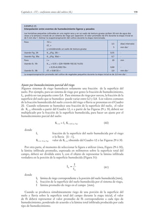 Capítulo 6 – ETc – coeficiente único del cultivo (Kc)                                                                      119




   EJEMPLO 25
   Interpolación entre eventos de humedecimiento ligeros y pesados
   Las hortalizas pequeñas cultivadas en una región seca y en un suelo de textura gruesa reciben 20 mm de agua dos
   veces a la semana a través de un sistema de riego por aspersión. El valor promedio de ETo durante la etapa inicial es
   de 5 mm día-1. Estimar la evapotranspiración del cultivo durante la etapa mencionada.

   Para:                       7/2 =
                                                                                                 3,5      días( intervalo)
                               ETo =
                                                                                                  5       mm día-1
                               y considerando un suelo de textura gruesa
   Usando Fig. 29:             Kc ini(Fig. 29) ≈                                               0,55       -
   Usando Fig. 30a:            Kc ini(Fig. 30a) ≈                                                0,7      -
   Para:                       I=                                                                20       mm
   Usando Ec. 59:              Kc ini = 0,55 + [(20-10)/(40-10)] (0,7-0,55)
                                     = 0,55+0,33(0,15)=                                        0,60       -
   Usando Ec. 58:              ETc = 0,60 (5) =                                                  3,0      mm día-1
   La evapotranspiración promedio del cultivo de vegetales pequeños durante la etapa inicial es de 3,0 mm día-1.




Ajuste por humedecimiento parcial del riego
Algunos sistemas de riego humedecen solamente una fracción de la superficie del
suelo. Por ejemplo, para un sistema de riego por goteo la fracción de humedecimiento,
fh, podría ser tan pequeña como 0,4. Para sistemas de riego por surcos, la fracción de la
superficie del suelo que se humedece puede variar entre 0,3 y 0,8. Los valores comunes
de la fracción humedecida del suelo a través del riego o lluvia se presentan en el Cuadro
20. Cuando solamente se humedece una fracción de la superficie del suelo, el valor
de Kc ini obtenido a partir del Cuadro 12, o a partir de las Figuras 29 y 30, deberá ser
multiplicado por la fracción de la superficie humedecida, para hacer un ajuste por el
humedecimiento parcial del suelo:

                                           Kc ini = fw Kc ini(Cua, Fig)                 (60)

   donde
               fh                       fracción de la superficie del suelo humedecida por el riego
                                        o la lluvia [0 - 1],
               Kc ini   (Cua, Fig)      valor de Kc ini obtenido del Cuadro 12 o las Figuras 29 ó 30.

   Por otra parte, al momento de seleccionar la figura a utilizar (ósea, Figura 29 ó 30),
la lámina infiltrada promedio, expresada en milímetros sobre la superficie total del
campo, deberá ser dividida entre fh con el objeto de representar la lámina infiltrada
verdadera en la porción de la superficie humedecida (Figura 31):

                                                                  I
                                                          Ih =                          (61)
                                                                 fh
   donde
               Ih lámina de riego correspondiente a la porción del suelo humedecida [mm],
               fh fracción de la superficie del suelo humedecida por el sistema de riego,
               I lámina promedio de riego en el campo [mm].

   Cuando se produzca simultáneamente riego de una porción de la superficie del
suelo y lluvia sobre la superficie total del campo durante la etapa inicial, el valor
de fh deberá representar el valor promedio de fh correspondiente a cada tipo de
humedecimiento, ponderado de acuerdo a la lámina total infiltrada producida por cada
tipo de humedecimiento.
 