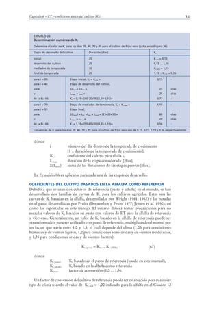 Capítulo 6 – ETc – coeficiente único del cultivo (Kc)                                                                          133




   EJEMPLO 28
   Determinación numérica de Kc
   Determine el valor de Kc para los días 20, 40, 70 y 95 para el cultivo de fríjol seco (judía seca)(Figura 36).

   Etapa de desarrollo del cultivo                     Duración (días)                               Kc

   inicial                                             25                                            Kc ini = 0,15
   desarrollo del cultivo                              25                                            0,15 ... 1,19
   mediados de temporada                               30                                            Kc med = 1,19
   final de temporada                                  20                                            1,19 .. Kc fin = 0,35

   para i = 20:                    Etapa inicial, Kc = Kc ini =                                           0,15       -
   para i = 40                     Etapa de desarrollo del cultivo,
   para:                            (Lprev) = Lini =                                                       25        días
   y:                              Letapa = Ldes =                                                         25        días
   de la Ec. 66:                   Kc = 0,15+[(40-25)/25](1,19-0,15)=                                     0,77       -

   para i = 70:                    Etapa de mediados de temporada, Kc = Kc med =                          1,19       -
   para i = 95                     Etapa final,
   para:                            (Lprev) = Lini +Ldes + Lmed = (25+25+30)=                              80        días
   y:                              Letapa = Lfinal =                                                       20        días
   de la Ec. 66:                   Kc = 1,19+[(95-80)/20](0,35-1,19)=                                     0,56       -

   Los valores de Kc para los días 20, 40, 70 y 95 para el cultivo de fríjol seco son de 0,15, 0,77, 1,19 y 0,56 respectivamente.



   donde
                   i              número del día dentro de la temporada de crecimiento
                                  [1 .. duración de la temporada de crecimiento],
                   Kc i           coeficiente del cultivo para el día i,
                   Letapa         duración de la etapa considerada [días],
                    (Lprev)       suma de las duraciones de las etapas previas [días].

   La Ecuación 66 es aplicable para cada una de las etapas de desarrollo.

COEFICIENTES DEL CULTIVO BASADOS EN LA ALFALFA COMO REFERENCIA
Debido a que se usan dos cultivos de referencia (pasto y alfalfa) en el mundo, se han
desarrollado dos familias de curvas de Kc para los cultivos agrícolas. Estas son las
curvas de Kc basadas en la alfalfa, desarrolladas por Wright (1981; 1982) y las basadas
en el pasto desarrolladas por Pruitt (Doorenbos y Pruitt 1977; Jensen et al. 1990), así
como las reportadas en este trabajo. El usuario deberá tomar precauciones para no
mezclar valores de Kc basados en pasto con valores de ET para la alfalfa de referencia
y viceversa. Generalmente, un valor de Kc basado en la alfalfa de referencia puede ser
«transformado» para ser utilizado con pasto de referencia, multiplicando el mismo por
un factor que varia entre 1,0 y 1,3, el cual depende del clima (1,05 para condiciones
húmedas y de vientos ligeros, 1,2 para condiciones semi-áridas y de vientos moderados,
y 1,35 para condiciones áridas y de vientos fuertes):

                                               Kc (pasto) = Kfactor Kc (alfalfa)                 (67)

   donde
                   Kc (pasto)     Kc basado en el pasto de referencia (usado en este manual),
                   Kc (alfalfa)   Kc basado en la alfalfa como referencia
                   Kfactor        factor de conversión (1,0 ... 1,3).

   Un factor de conversión del cultivo de referencia puede ser establecido para cualquier
tipo de clima usando el valor de Kc med = 1,20 indicado para la alfalfa en el Cuadro 12
 