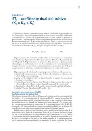135




Capítulo 7
ETc – coeficiente dual del cultivo
(Kc = Kcb + Ke)

Al igual que el Capítulo 6, este capítulo trata sobre el cálculo de la evapotranspiración
del cultivo (ETc) bajo condiciones estándar, es decir cuando no existen limitaciones
al crecimiento del cultivo o la evapotranspiración. En este capítulo se presenta el
procedimiento a seguir para predecir los efectos generados por los eventos individuales de
humedecimiento del suelo en el valor del coeficiente del cultivo Kc. La solución consiste
en dividir Kc en dos coeficientes: uno para la transpiración del cultivo, denominado
coeficiente basal del cultivo (Kcb), y otro para la evaporación del suelo (Ke):


                                ETc = (Kcb + Ke) ETo                         (69)


   El procedimiento del coeficiente dual del cultivo es mas complicado y requiere de
mas cálculos que el procedimiento del coeficiente único del cultivo (Kc), desarrollado
en el Capítulo 6. El procedimiento se aplica con datos diarios y es particularmente
adecuado para el cálculo mediante el uso de computadoras. Se recomienda el uso de
este procedimiento cuando se requieran estimaciones más precisas del valor de Kc, por
ejemplo cuando se determina el calendario de riego diario de campos individuales.

   El procedimiento de cálculo de la evapotranspiración del cultivo, ETc, consiste en:
   1. identificar las duraciones de las etapas de desarrollo del cultivo y seleccionar los
      valores de Kcb correspondientes;
   2. ajustar los valores de los coeficientes Kcb seleccionados de acuerdo a las condiciones
      climáticas en cada etapa;
   3. construir la curva del coeficiente basal del cultivo (lo que permite determinar los
      valores de Kcb para cualquier período durante la temporada de crecimiento);
   4. determinar los valores diarios de Ke para la evaporación en la superficie del suelo; y
   5. calcular ETc como el producto de ETo y (Kcb + Ke).

COMPONENTE DE LA TRANSPIRACION        (KCB ETO)
Coeficiente Basal del Cultivo (Kcb)
El coeficiente basal del cultivo (Kcb) se define como la relación entre la evapotranspiración
del cultivo y la evapotranspiración de referencia (ETc/ETo) cuando la superficie del
suelo se encuentra seca pero la transpiración mantiene su tasa potencial, es decir donde
la transpiración no está limitada por la ausencia del agua (Figura 22). Por la tanto, «Kcb
Eto »representa esencialmente el componente de la transpiración en el valor de ETc. El
término Kcb ETo incluye además la evaporación residual producida por la difusión del
agua del suelo que se encuentra por debajo de la superficie seca del terreno.
    Debido a que el valor de Kc del Capítulo 6 incluye los efectos de la evaporación de la
superficie del suelo, el valor de Kcb será menor al valor de Kc, tal como se ilustra en la Figura
26, por lo que se requiere de un cuadro diferente con los valores de Kcb. En el Cuadro
17 se presentan los valores recomendados de Kcb para los mismos cultivos incluidos en el
Cuadro 12. Al igual que en el Cuadro 12, los valores tabulados de Kcb representan valores
de Kcb asociados a climas sub-húmedos y velocidades de viento moderadas. En climas
 