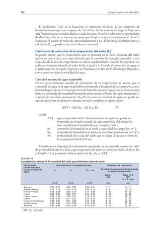 144                                                                                                              Evapotranspiración del cultivo




                       El coeficiente «1,2» en la Ecuación 72 representa el efecto de los intervalos de
                    humedecimiento que son mayores de 3 ó 4 días. Si los eventos de riego o lluvia son
                    más frecuentes, por ejemplo diarios o cada dos días, el suelo tendrá menos oportunidad
                    de absorber calor entre eventos sucesivos, por lo que el valor del coeficiente «1,2» de la
                    Ecuación 72 podrá ser reducido aproximadamente a 1,1. El intervalo de tiempo para el
                    cálculo de Kc max puede variar entre diario a mensual.

                    Coeficiente de reducción de la evaporación del suelo (Kr)
                    Se puede asumir que la evaporación que se presenta en la parte expuesta del suelo
                    ocurre en dos etapas: una etapa limitada por la cantidad de energía disponible y una
                    etapa donde la tasa de evaporación se reduce gradualmente. Cuando la superficie del
                    suelo se encuentra húmeda, el valor de Kr es igual a 1. Cuando el contenido de agua en
                    la parte superior del suelo empieza a ser limitante, el valor de Kr disminuye, llegando a
                    cero cuando se agota la totalidad de agua.

                    Cantidad máxima de agua evaporable
                    En este procedimiento sencillo de simulación de la evaporación, se asume que el
                    contenido de agua en la capa evaporable corresponde a la capacidad de campo, FC, poco
                    tiempo después de un evento importante de humedecimiento y que el suelo puede secarse
                    hasta un contenido de humedad intermedio entre secado al horno (sin agua remanente) y
                    el punto de marchitez permanente, WP. Por lo tanto, la cantidad de agua que puede ser
                    agotada mediante evaporación durante un ciclo completo se estima como:

                                                    AET = 1000 (          FC   –0,5           WP   ) Ze                 (73)

                         donde
                                 AET          agua evaporable total = lámina máxima de agua que puede ser
                                              evaporada en el suelo, cuando la capa superficial del mismo ha
                                              sido inicialmente humedecida por completo [mm],
                                 FC           contenido de humedad en el suelo a capacidad de campo [m3 m-3],
                                 WP           contenido de humedad en el punto de marchitez permanente [m3 m-3],
                                 Ze           profundidad de la capa del suelo que es sujeta al secado a través de
                                              la evaporación [0,10-0,15 m].

                       Cuando no se disponga de información apropiada, se recomienda asumir un valor
                    de profundidad efectiva de la capa evaporante del suelo de alrededor 0,10 a 0,15 m. En
                    el Cuadro 19 se presentan valores típicos de FC, WP y AET.
CUADRO 19
Características típicas de la humedad del suelo para diferentes tipos de suelo
  Tipo de Suelo                              Características de la humedad del suelo                            Parámetros de Evaporación
  (Clasificación de la
  textura del Suelo del                                                                                   Cantidad de agua que puede ser agotada
                                         FC                    WP                (   FC   –   WP   )
  USDA)                                                                                                          a través de la evaporación
                                                                                                              Etapa 1            Etapa 1 y 2
                                                                                                                AFE                 AET*
                                                                                                                                (Ze = 0,10 m)
                                      m3/m-3              m3/m-3                     m3/m-3                    mm                   mm

  Arenoso                         0,07   -   0,17       0,02   -   0,07         0,05      -   0,11             2-7                6 - 12
  Arenoso Franco                  0,11   -   0,19       0,03   -   0,10         0,06      -   0,12             4-8                 9 - 14
  Franco Arenoso                  0,18   -   0,28       0,06   -   0,16         0,11      -   0,15             6 - 10             15 - 20
  Franco                          0,20   -   0,30       0,07   -   0,17         0,13      -   0,18             8 - 10             16 - 22
  Franco Limoso                   0,22   -   0,36       0,09   -   0,21         0,13      -   0,19             8 - 11             18 - 25
  Limoso                          0,28   -   0,36       0,12   -   0,22         0,16      -   0,20             8 - 11             22 - 26
  Franco Arcillo Limoso           0,30   -   0,37       0,17   -   0,24         0,13      -   0,18             8 - 11             22 - 27
  Arcillo Limoso                  0,30   -   0,42       0,17   -   0,29         0,13      -   0,19             8 - 12             22 - 28
  Arcilloso                       0,32   -   0,40       0,20   -   0,24         0,12      -   0,20             8 - 12             22 - 29

 *AET = (   FC   – 0,5    ) Ze
                         WP
 
