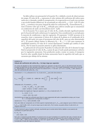 150                                                                                                       Evapotranspiración del cultivo




                    Se debe utilizar con precaución la Ecuación 76 y validarla a través de observaciones
                 de campo. El valor de Kc min representa el valor mínimo del coeficiente del cultivo para
                 suelo seco y desnudo, cuando la transpiración y la evaporación en el suelo son cercanas
                 a sus niveles basales (difusivos). Se recomienda un valor de Kc min ≈ 0,15 - 0,20. El valor
                 de Kc min constituye una parte integral de todos los coeficientes Kcb. Generalmente Kc min
                 tiene el mismo valor que el de Kcb ini utilizado para cultivos anuales que se encuentran
                 en condiciones de suelo casi descubierto (0,15 - 0,20).
                    En la Ecuación 76 se asume que el valor de Kcb resulta afectado significativamente
                 por la fracción del suelo cubierta por la vegetación. Esta consideración es acertada para
                 la mayoría de condiciones y tipo de vegetación. El exponente ‘1+0,5h’ presente en la
                 ecuación, viene a representar el efecto de la altura de la planta en el sombreado de la
                 superficie del suelo, así como el incremento del valor de Kcb para un valor determinado
                 de fc. El usuario deberá limitar la diferencia Kcb – Kc min a ≥ 0,01 para mantener la
                 estabilidad numérica. El valor de fc variará diariamente a medida que cambia el valor
                 de Kcb. Por lo tanto la ecuación anterior se aplica diariamente.
                    La aplicación de la Ecuación 76 predice la reducción del valor de fc durante la etapa
                 final en proporción al valor de Kcb, a pesar de que el suelo pueda permanecer cubierto
                 por la vegetación senescente. Esta predicción ayuda a tomar en cuenta el transporte
                 local de calor sensible desde las hojas senescentes hacia la superficie del suelo que se
                 encuentra por debajo de las mismas.

  EJEMPLO 32
  Cálculo del coeficiente del cultivo (Kcb + Ke) bajo riego por aspersión
  Un campo de algodón ha sido recientemente regado por aspersión. El valor de Kcb para un día determinado (durante
  la etapa de desarrollo) ha sido calculado utilizando el Cuadro 17 y la Ec. 70 y luego interpolado a partir de la curva de
  Kcb, obteniéndose un valor de 0,9. Se conocen los valores de ETo = 7 mm día-1, u2 = 3 m s-1 y la HRmin = 20%. Estimar el
  valor del coeficiente del cultivo (Kcb + Ke).

  Asumiendo h = 1 m y utilizando la Ec. 72, el valor de Kc max para este clima árido es:


                                                                          0,3
                                                                      1
  Kc max = max     1,2 + [ 0,04 (3 − 2) − 0,004 (20 − 45) ]                     , { 0,9+ 0,05}   = 1,30
                                                                      3


  Utilizando la Ec. 76, donde Kc min = 0,15:
                  fc = [(Kcb - Kc min)/(Kc max - Kc min)](1 + 0,5h)
                  = [(0,9 - 0,15)/(1,3 - 0,15)](1 + 0,5(1)) = 0,53.
  Como el campo fue regado por riego por aspersión, fw = 1,0 y a través de la Ec. 75:
                  few = min(1 - fc, fw)
                  = min(1 - 0,53, 1,0) = 0,47.
  Asumiendo que el riego fue suficiente para llevar la capa evaporante del suelo a capacidad de campo, por lo que:
             Kr = 1, la evaporación corresponde a la etapa 1.
  Usando la Ec. 71: Ke = 1,00 (1,30-0,90) = 0,40
  Este valor debe ser comparado con el límite superior representado por few Kc max, para asegurar que es inferior al mismo:
  few Kc max = 0,47 (1,30) = 0,61, el cual es mayor que el valor de Ke. Por lo tanto, se puede utilizar el valor de Ke sin
  ninguna restricción.

  El valor total de Kc para el campo cultivado, asumiendo que no existe estrés hídrico debido a una ausencia de
  humedad en el perfil del suelo, es:
  Kc = Kcb + Ke
      = 0,9 + 0,40 = 1,30.
  Este valor es bastante grande debido a la presencia de una gran humedad en la superficie del suelo, el hecho de que
  el cultivo es relativamente alto y rugoso, al compararse con el pasto de referencia, así como la aridez del clima (u2
  = 3 m s-1 y HRmin = 20%). En esta situación, el valor de Kc iguala al valor de Kc max, debido a que el campo fue recién
  humedecido a través del riego por aspersión.
 