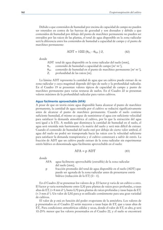162                                                                     Evapotranspiración del cultivo




         Debido a que contenidos de humedad por encima de capacidad de campo no pueden
      ser retenidos en contra de las fuerzas de gravedad y son drenados y debido a que
      contenidos de humedad por debajo del punto de marchitez permanente no pueden ser
      extraídos por las raíces de las plantas, el total de agua disponible en la zona radicular
      será la diferencia entre los contenidos de humedad a capacidad de campo y el punto de
      marchitez permanente:

                                 ADT = 1000 (      FC   -   WP   ) Zr                 (82)

         donde
                  ADT total de agua disponible en la zona radicular del suelo [mm],
                   FC contenido de humedad a capacidad de campo [m3 m-3],
                   WP contenido de humedad en el punto de marchitez permanente [m3 m-3],
                  Zr  profundidad de las raíces [m].

         La lámina ADT representa la cantidad de agua que un cultivo puede extraer de su
      zona radicular y cuya magnitud depende del tipo de suelo y la profundidad radicular.
      En el Cuadro 19 se presentan valores típicos de capacidad de campo y punto de
      marchitez permanente para varias texturas de suelos. En el Cuadro 22 se presentan
      valores máximos de la profundidad radicular para varios cultivos.

      Agua fácilmente aprovechable (AFA)
      A pesar de que en teoría existe agua disponible hasta alcanzar el punto de marchitez
      permanente, la cantidad de agua extraída por el cultivo se reducirá significativamente
      antes de alcanzar el punto de marchitez permanente. Cuando el suelo contiene
      suficiente humedad, el mismo es capaz de suministrar el agua con suficiente velocidad
      para satisfacer la demanda atmosférica al cultivo, por lo que la extracción del agua
      será igual a la ETc. A medida que disminuya la cantidad de humedad en el suelo, el
      agua será retenida más fuertemente a la matriz del suelo y será más difícil de extraer.
      Cuando el contenido de humedad del suelo esté por debajo de cierto valor umbral, el
      agua del suelo no podrá ser transportada hacia las raíces con la velocidad suficiente
      para satisfacer la demanda transpiratoria y el cultivo comenzará a sufrir de estrés. La
      fracción de ADT que un cultivo puede extraer de la zona radicular sin experimentar
      estrés hídrico es denominada agua fácilmente aprovechable en el suelo:

                                       AFA = p ADT                                    (83)

         donde
             AFA        agua fácilmente aprovechable (extraíble) de la zona radicular
                        del suelo [mm],
              p         fracción promedio del total de agua disponible en el suelo (ADT) que
                        puede ser agotada de la zona radicular antes de presentarse estrés
                        hídrico (reducción de la ET) [0 - 1].

         En el Cuadro 22 se presentan los valores de p. El factor p varia de un cultivo a otro.
      El factor p varia normalmente entre 0,30 para plantas de raíces poco profundas, a tasas
      altas de ETc (> 8 mm d-1), hasta 0,70 para plantas de raíces profundas y tasas bajas de ETc
      (< 3 mm d-1). Un valor de 0,50 para p es utilizado comúnmente para una gran variedad
      de cultivos.
         El valor de p está en función del poder evaporante de la atmósfera. Los valores de
      p presentados en el Cuadro 22 serán mayores a tasas bajas de ETc que a tasas altas de
      ETc. Para condiciones atmosféricas cálidas y secas, donde el valor de ETc es alto, p será
      10-25% menor que los valores presentados en el Cuadro 22, y el suelo se encontrará
 