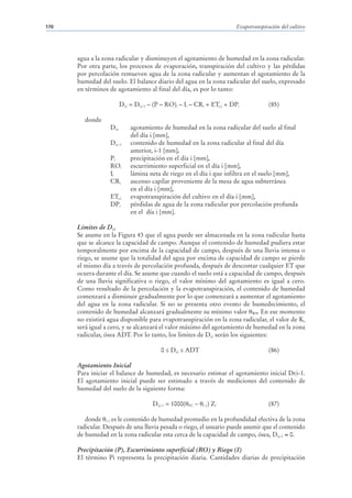 170                                                                      Evapotranspiración del cultivo




      agua a la zona radicular y disminuyen el agotamiento de humedad en la zona radicular.
      Por otra parte, los procesos de evaporación, transpiración del cultivo y las pérdidas
      por percolación remueven agua de la zona radicular y aumentan el agotamiento de la
      humedad del suelo. El balance diario del agua en la zona radicular del suelo, expresado
      en términos de agotamiento al final del día, es por lo tanto:

                         Dr,i = Dr,i-1 – (P – RO)i – Ii – CRi + ETc,i + DPi            (85)

        donde
                  Dr,i       agotamiento de humedad en la zona radicular del suelo al final
                             del día i [mm],
                  Dr,i-1     contenido de humedad en la zona radicular al final del día
                             anterior, i-1 [mm],
                  Pi         precipitación en el día i [mm],
                  ROi        escurrimiento superficial en el día i [mm],
                  Ii         lámina neta de riego en el día i que infiltra en el suelo [mm],
                  CRi        ascenso capilar proveniente de la mesa de agua subterránea
                             en el día i [mm],
                  ETc,i      evapotranspiración del cultivo en el día i [mm],
                  DPi        pérdidas de agua de la zona radicular por percolación profunda
                             en el día i [mm].

      Limites de Dr,i
      Se asume en la Figura 43 que el agua puede ser almacenada en la zona radicular hasta
      que se alcance la capacidad de campo. Aunque el contenido de humedad pudiera estar
      temporalmente por encima de la capacidad de campo, después de una lluvia intensa o
      riego, se asume que la totalidad del agua por encima de capacidad de campo se pierde
      el mismo día a través de percolación profunda, después de descontar cualquier ET que
      ocurra durante el día. Se asume que cuando el suelo está a capacidad de campo, después
      de una lluvia significativa o riego, el valor mínimo del agotamiento es igual a cero.
      Como resultado de la percolación y la evapotranspiración, el contenido de humedad
      comenzará a disminuir gradualmente por lo que comenzará a aumentar el agotamiento
      del agua en la zona radicular. Si no se presenta otro evento de humedecimiento, el
      contenido de humedad alcanzará gradualmente su mínimo valor WP. En ese momento
      no existirá agua disponible para evapotranspiración en la zona radicular, el valor de Ks
      será igual a cero, y se alcanzará el valor máximo del agotamiento de humedad en la zona
      radicular, ósea ADT. Por lo tanto, los limites de Dr,i serán los siguientes:

                                          0 ≤ Dr,i ≤ ADT                               (86)

      Agotamiento Inicial
      Para iniciar el balance de humedad, es necesario estimar el agotamiento inicial Dr,i-1.
      El agotamiento inicial puede ser estimado a través de mediciones del contenido de
      humedad del suelo de la siguiente forma:

                                      Dr,i-1 = 1000(   FC   –     ) Zr
                                                                i-1                    (87)

         donde i-1 es le contenido de humedad promedio en la profundidad efectiva de la zona
      radicular. Después de una lluvia pesada o riego, el usuario puede asumir que el contenido
      de humedad en la zona radicular esta cerca de la capacidad de campo, ósea, Dr,i-1 0.

      Precipitación (P), Escurrimiento superficial (RO) y Riego (I)
      El término Pi representa la precipitación diaria. Cantidades diarias de precipitación
 