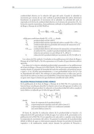 176                                                                   Evapotranspiración del cultivo




      conductividad eléctrica en la solución del agua del suelo. Cuando la salinidad se
      incrementa por encima de ese valor umbral, la productividad del cultivo disminuirá
      linealmente en proporción al incremento de la salinidad. La salinidad del suelo es
      expresada en la forma de conductividad eléctrica en el extracto de saturación, CEe. En
      forma de ecuación matemática, el procedimiento utilizado en la publicación de la Serie
      de Riego y Drenaje de la FAO No29 es:


                                   = 1 − ( e − CEe umbral )
                                Ya                          b
                                         CE                                             (89)
                                Ym                         100

         válida para condiciones donde CEe > CEe umbral donde:
             Ya         productividad real del cultivo
             Ym         productividad máxima esperada del cultivo cuando CEe < CEe umbral
             CEe        conductividad eléctrica promedio del extracto de saturación en la
                        zona radicular [dS m-1]
             CEe umbral conductividad eléctrica del extracto de saturación, correspondiente
                        al umbral de CEe, cuando la productividad del cultivo comienza a
                        reducirse por primera vez por debajo de Ym [dS m-1]
             b          reducción de la productividad por incremento de CE [%/(dS m-1)]

         Los valores de CEe umbral y b incluidos en las publicaciones de la Serie de Riego y
      Drenaje de la FAO No29 y No 48 se presentan en el Cuadro 23 para distintos cultivos
      agrícolas.
         Los datos de la relación salinidad-productividad, presentados en las publicaciones
      de la Serie de Riego y Drenaje de la FAO No29 y No 48, provienen principalmente de
      estudios donde el contenido de humedad del suelo fue mantenido a un potencial mayor
      o igual a –3 m (-30 kPa) aproximadamente, y a una profundidad mayor de 0,3 a 0,6
      m, dependiendo del cultivo. Sin embargo en estas publicaciones se indica que, para la
      mayoría de los cultivos, los datos son transferibles a situaciones típicas de campo donde
      se agote entre riegos la lámina de agua fácilmente extraíble del suelo (AFA).

      RELACIÓN PRODUCTIVIDAD-ESTRÉS HÍDRICO
      En la publicación de la Serie de Riego y Drenaje de la FAO No 33 se presenta una
      función linear sencilla para describir la relación entre el uso del agua por el cultivo y la
      productividad, útil para predecir la reducción en la productividad del cultivo cuando el
      estrés hídrico es inducido por la falta del agua del suelo:

                                   ⎛   Y ⎞        ⎛    ETc aj ⎞
                                   ⎜1 − a ⎟ = K y ⎜1 −
                                   ⎜      ⎟
                                                              ⎟
                                       Ym ⎠       ⎜     ETc ⎟
                                                                                        (90)
                                   ⎝              ⎝           ⎠
         donde:
            Ky        factor de respuesta de la productividad [-]
            ETc aj    evapotranspiración ajustada (real) del cultivo [mm d-1]
            ETc       evapotranspiración del cultivo en condiciones estándar
                      (sin estrés hídrico) [mm d-1]

          El factor Ky describe la reducción relativa de la productividad en función a la
      reducción de la ETc generada por la falta de agua. Los valores de Ky presentados en la
      publicación de la FAO No 33 son específicos de cada cultivo y pueden variar durante
      la temporada de crecimiento del cultivo. En general, la reducción de la productividad
      debido al déficit de agua es relativamente pequeña durante los períodos de desarrollo
      vegetativo y de maduración, siendo mayor durante los períodos de floración y
 