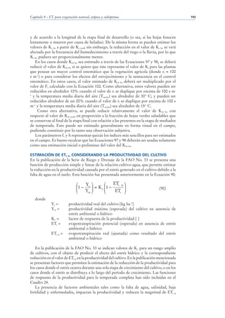 Capítulo 9 – ETc para vegetación natural, atípica y subóptima                                   193




y de acuerdo a la longitud de la etapa final de desarrollo (o sea, si las hojas fenecen
lentamente o mueren por causa de heladas). De la misma forma se pueden estimar los
valores de Kc fin a partir de Kc med; sin embargo, la reducción en el valor de Kc fin se verá
afectada por la frecuencia del humedecimiento a través del riego o la lluvia, por lo que
Kc fin pudiera ser proporcionalmente menor.
   En los casos donde Kcb fin sea estimado a través de las Ecuaciones 97 y 98, se deberá
reducir el valor de Kcb fin si se quiere que éste represente el valor de Kc para las plantas
que posean un mayor control estomático que la vegetación agrícola (donde rl 100
s m-1) o para considerar los efectos del envejecimiento y la senescencia en el control
estomático. En estos casos, el valor estimado de Kcb fin deberá ser multiplicado por el
valor de Fr calculado con la Ecuación 102. Como alternativa, estos valores pueden ser
reducidos en alrededor 10% cuando el valor de rl se duplique por encima de 100 s m-
1
  y la temperatura media diaria del aire (Tmedia) sea alrededor de 30° C; y pueden ser
reducidos alrededor de un 20% cuando el valor de rl se duplique por encima de 100 s
m-1 y la temperatura media diaria del aire (Tmedia) sea alrededor de 15° C.
      Como otra alternativa, se puede reducir relativamente el valor de Kcb fin con
respecto al valor de Kcb med, en proporción a la fracción de hojas verdes saludables que
se conservan al final de la etapa final con relación a las presentes en la etapa de mediados
de temporada. Esto puede ser estimado generalmente en forma visual en el campo,
pudiendo constituir por lo tanto una observación subjetiva.
   Los parámetros fc y h representan quizás los índices más sencillos para ser estimados
en el campo. Es bueno recalcar que las Ecuaciones 97 y 98 deberán ser usadas solamente
como una estimación inicial o preliminar del valor del Kcb fin.

ESTIMACIÓN DE ETC AJ CONSIDERANDO LA PRODUCTIVIDAD DEL CULTIVO
En la publicación de la Serie de Riego y Drenaje de la FAO No. 33 se presenta una
función de producción simple y linear de la relación cultivo-agua, que permite estimar
la reducción en la productividad causada por el estrés generado en el cultivo debido a la
falta de agua en el suelo. Esta función fue presentada anteriormente en la Ecuación 90:

                               ⎛   Y ⎞        ⎛    ETc aj ⎞
                               ⎜1 − a ⎟ = K y ⎜1 −
                               ⎜
                                                          ⎟
                                   Ym ⎟       ⎜     ETc ⎟
                                                                                  (90)
                               ⎝      ⎠       ⎝           ⎠
   donde
              Ya =        productividad real del cultivo [kg ha-1]
              Ym =        productividad máxima (esperada) del cultivo en ausencia de
                          estrés ambiental o hídrico
              Ky =        factor de respuesta de la productividad [ ]
              ETc =       evapotranspiración potencial (esperada) en ausencia de estrés
                          ambiental o hídrico
              ETc aj =    evapotranspiración real (ajustada) como resultado del estrés
                          ambiental o hídrico

   En la publicación de la FAO No. 33 se indican valores de Ky para un rango amplio
de cultivos, con el objeto de predecir el efecto del estrés hídrico y la correspondiente
reducción en el valor de ETc aj en la productividad del cultivo. En la publicación mencionada
se presentan factores que permiten la estimación de la reducción de la productividad para
los casos donde el estrés ocurra durante una sola etapa de crecimiento del cultivo, o en los
casos donde el estrés se distribuya a lo largo del período de crecimiento. Las funciones
de respuesta de la productividad para la temporada completa han sido incluidas en el
Cuadro 24.
   La presencia de factores ambientales tales como la falta de agua, salinidad, baja
fertilidad y enfermedades, impactan la productividad y reducen la magnitud de ETc aj
 