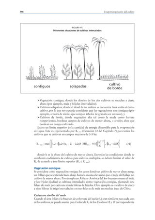 198                                                                       Evapotranspiración del cultivo




                                          FIGURA 45
                        Diferentes situaciones de cultivos intercalados




                                                                              cultivo
      contiguos                         solapados
                                                                             de borde


           Vegetación contigua, donde los doseles de los dos cultivos se mezclan a cierta
           altura (por ejemplo, maíz y frijoles intercalados);
           Cultivos solapados, donde el dosel de un cultivo se encuentra bien arriba del otro
           cultivo, por lo que no se puede considerar que las vegetaciones son contiguas (por
           ejemplo, árboles de dátiles que solapan árboles de granada en un oasis); y
           Cultivos de borde, donde vegetación alta tal como la usada como barrera
           rompevientos, bordean campos de cultivos de menor altura, o árboles altos que
           bordean un campo cultivado.
         Existe un límite superior de la cantidad de energía disponible para la evaporación
      del agua. Este es representado por Kc max (Ecuación 72 del Capítulo 7) para todos los
      cultivos que se cultivan en campos mayores de 3-5 ha:

                      ⎛⎧                                             ⎛ h ⎞ 0,3 ⎫        ⎞
                      ⎜⎪                                                       ⎪        ⎟
        K c max = max ⎜ ⎨1,2 + [0,04 (u 2 − 2) − 0,004 (HRmin − 45) ]⎜ ⎟ ⎬, { cb + 0,05}
                                                                                 K      ⎟       (72)
                      ⎝⎩⎪                                            ⎝ 3⎠ ⎪    ⎭        ⎠


         donde h es la altura del cultivo de mayor altura. En todas las condiciones donde se
      combinen coeficientes de cultivo para cultivos múltiples, se deberá limitar el valor de
      Kc de acuerdo a éste límite superior (Kc ≤ Kc max).

      Vegetación contigua
      Se considera como vegetación contigua los casos donde un cultivo de mayor altura tenga
      un follaje que se extienda hacia abajo hasta la misma elevación que el tope del follaje del
      cultivo de menor altura. Por ejemplo en África y América del Sur frecuentemente el maíz
      y los frijoles (judías) se cultivan intercalados como vegetación contigua, plantando una
      hilera de maíz por cada una ó más hileras de frijoles. Otro ejemplo es el cultivo de cinco
      a siete hileras de trigo intercaladas con tres hileras de maíz en muchas áreas de China.

      Cobertura similar del suelo
      Cuando el área foliar o la fracción de cobertura del suelo (fc) sean similares para cada uno
      de los cultivos, se puede asumir que el valor de Kc de los Cuadros 12 y 17 correspondiente
 