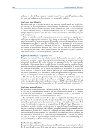 206                                                                  Evapotranspiración del cultivo




      embargo el valor de Kc ini puede ser reducido en un 5% por cada 10% de la superficie
      del suelo que está cubierta efectivamente por un mantillo orgánico.

      Coeficiente dual del cultivo
      La evaporación que ocurre en la vegetación muerta y húmeda puede ser significativa
      por unos pocos días después de un evento de lluvia. Por lo tanto, en el procedimiento
      del coeficiente dual del cultivo se deberá asumir un valor de fc igual a cero para reflejar
      la falta de cobertura verde y se deberá considerar un valor de fw como igual a 1,0 para
      reflejar el humedecimiento tanto del suelo como de la cobertura del mantillo por parte
      de la precipitación.
          Tanto el mantillo como la vegetación muerta se secará con mayor rapidez que el
      suelo que se encuentra por debajo de ellos si éste se encontrara descubierto. Por otra
      parte, la vegetación o la cubierta muerta del mantillo protegerá de alguna forma al suelo
      de la evaporación. Por lo tanto las pérdidas totales por evaporación serán menores
      que el valor de AET estimado a través de la Ecuación 73. Esto puede ser considerado
      a través de la reducción del valor de AET en un 5% por cada 10% de la superficie
      del suelo que se encuentre efectivamente cubierta por el mantillo orgánico. Se deberá
      limitar el valor de AFE a valores menores o iguales a AET.

      Superficie cubierta por vegetación viva
      Durante los períodos libres de heladas después de la cosecha, las malezas pudieran
      comenzar a germinar y crecer. Esta vegetación se mantiene por el agua que se encuentra
      almacenada en el perfil del suelo, así como por cualquier lluvia. Por otra parte, las
      semillas del cultivo que se hayan perdido durante la cosecha podrían germinar después
      de un evento de lluvia, incrementando la cobertura del suelo. La cantidad de la superficie
      del suelo que será cubierta por la vegetación dependerá de la severidad de la aparición
      de las malezas, la densidad de las plantas agrícolas que broten espontáneamente, la
      frecuencia y extensión de la labranza del suelo, la disponibilidad de agua en el suelo y
      lluvias, así como por los daños ocasionados por la ocurrencia de las heladas.
         El valor de Kcb durante períodos fuera de la temporada productiva puede ser
      estimado a lo largo del tiempo de acuerdo a la cantidad de vegetación que cubra el
      suelo. Esto puede realizarse a través de estimaciones del IAF, utilizando la Ecuación 97,
      ó con estimaciones de la fracción de cobertura del suelo, fc, utilizando la Ecuación 98.

      Coeficiente único del cultivo
      De acuerdo al procedimiento del coeficiente único del cultivo, se puede transformar
      el valor de Kcb determinado a través de los procedimientos incluidos en el Capítulo
      9, en un valor equivalente de Kc al sumarle un valor entre 0,05 a 0,15, de acuerdo a la
      frecuencia de las lluvias y el humedecimiento del suelo.
         Es importante limitar el valor de Kc para la vegetación, durante períodos no-
      productivos, de acuerdo a la cantidad de agua disponible en el suelo para satisfacer la
      demanda evapotranspiratoria. De lo contrario se violará la ley de la conservación de la
      masa. Considerando lo expuesto, la integración de Kc ETo a lo largo del período no-
      productivo no podrá exceder en ningún caso la suma de la precipitación que ocurre
      durante el período mencionado más cualquier humedad residual en la zona radicular del
      suelo que exista después de la cosecha, la cual puede ser aprovechada por la vegetación
      que se desarrolle posteriormente. En este caso la zona radicular estará definida por
      las raíces de las malezas o de la vegetación agrícola espontánea. A través del balance
      del agua en el suelo se logrará la mejor estimación del estrés hídrico inducido y de la
      consecuente reducción de los valores de Kc y ETc.

      Coeficiente dual del cultivo
      De acuerdo al procedimiento del coeficiente dual del cultivo, se puede estimar el valor de
      Kcb de acuerdo a la porción de la superficie que se encuentre cubierta por la vegetación,
 
