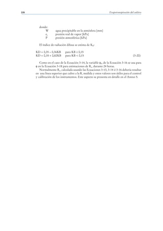 226                                                                 Evapotranspiración del cultivo




        donde:
            W         agua precipitable en la atmósfera [mm]
            ea        presión real de vapor [kPa]
            P         presión atmosférica [kPa]

        El índice de radiación difusa se estima de KB:

      KD = 0,35 – 0,36KB      para KB ≥ 0,15
      KD = 0,18 + 0,82KB      para KB < 0,15                                              (3-20)

         Como en el caso de la Ecuación 3-14, la variable 24 de la Ecuación 3-16 se usa para
        en la Ecuación 3-18 para estimaciones de Rso durante 24 horas.
         Normalmente Rso calculada usando las Ecuaciones 3-13, 3-14 ó 3-16 debería resultar
      en una línea superior que cubre a la Rs medida y estos valores son útiles para el control
      y calibración de los instrumentos. Este aspecto se presenta en detalle en el Anexo 5.
 