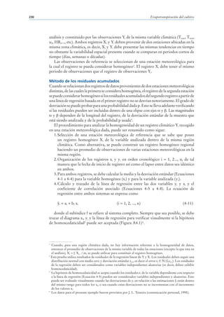 230                                                                                Evapotranspiración del cultivo




      análisis y constituido por las observaciones Yi de la misma variable climática (Tmax, Tmin,
      u2, HR,..., etc). Ambos registros Xi y Yi deben provenir de dos estaciones ubicadas en la
      misma zona climática, es decir, Xi y Yi debe presentar las mismas tendencias en tiempo
      no obstante la variabilidad espacial presente cuando se comparan en periodos cortos de
      tiempo (días, semanas o décadas).
          Las observaciones de referencia se seleccionan de una estación meteorológica para
      la cual el registro se pueda considerar homogéneo3. El registro Xi debe tener el mismo
      periodo de observaciones que el registro de observaciones Yi.

      Método de los residuales acumulados
      Cuando se relacionan dos registros de datos provenientes de dos estaciones meteorológicas
      distintas, de las cuales la primera se considera homogénea, el registro de la segunda estación
      se puede considerar homogéneo si los residuales acumulados del segundo registro a partir de
      una línea de regresión basada en el primer registro no se desvían notoriamente. El grado de
      desviación se puede probar para una probabilidad dada p. Esto se lleva adelante verificando
      si las residuales pueden ser incluidas dentro de una elipse con ejes y . Las magnitudes
         y dependen de la longitud del registro, de la desviación estándar de la muestra que
      está siendo analizada y de la probabilidad p usada4.
          El procedimiento para analizar la homogeneidad de un registro climático Yi recogido
      en una estación meteorológica dada, puede ser resumido como sigue:
          1. Selección de una estación meteorológica de referencia que se sabe que posee
             un registro homogéneo Xi de la variable analizada dentro de la misma región
             climática. Como alternativa, se puede construir un registro homogéneo regional
             haciendo un promedio de observaciones de varias estaciones meteorológicas en la
             misma región.
          2. Organización de los registros xi y yi en orden cronológico i = 1, 2..., n, de tal
             manera que la fecha de inicio de registro así como el lapso entre datos sea idéntico
             en ambos.
          3. Para ambos registros, se debe calcular la media y la desviación estándar (Ecuaciones
             4-1 a 4-4) para la variable homogénea (xi) y para la variable analizada (yi).
          4. Cálculo y trazado de la línea de regresión entre las dos variables yi y xi y el
             coeficiente de correlación asociado (Ecuaciones 4-5 a 4-8). La ecuación de
             regresión entre ambos sistemas se expresa como

             i   = af + bf xi                            (i = 1, 2, ..., n)                                 (4-11)

         donde el subíndice f se refiere al sistema completo. Siempre que sea posible, se debe
      trazar el diagrama xi, yi y la línea de regresión para verificar visualmente si la hipótesis
      de homoscedaticidad5 puede ser aceptada (Figura A4.1) 6.




      3
        Cuando, para una región climática dada, no hay información referente a la homogeneidad de datos,
        entonces el promedio de observaciones de la misma variable de todas las estaciones (excepto la que esta en
        el análisis), Xi = ∑ Xj, i / m, se puede utilizar para constituir el registro homogéneo.
      4
        Esta prueba utiliza resultados de residuales de la regresión linear de Y y X. Los residuales deben seguir una
        distribución normal con media cero y desviación estándar sy,x, es decir el error i N (0,sy,x). Los residuales
        de la regresión deben ser considerados como variables independientes aleatorias (es decir, deben exhibir
        homoscedaticidad).
      5
        La hipótesis de homoscedaticidad se acepta cuando los residuales i de la variable dependiente con respecto
        a la línea de regresión (Ecuación 4-5) pueden ser considerados variables independientes y aleatorias. Esto
        puede ser evaluado visualmente cuando las desviaciones de yi en relación a las estimaciones i están dentro
        del mismo rango para todos los xi, o sea cuando estas desviaciones no se incrementan con el incremento
        de los valores xi.
      6
        Los datos para el presente ejemplo fueron provistos por J. L. Teixeira (comunicación personal, 1995).
 