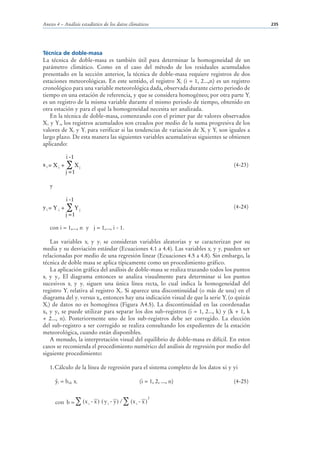 Anexo 4 – Análisis estadístico de los datos climáticos                                       235




Técnica de doble-masa
La técnica de doble-masa es también útil para determinar la homogeneidad de un
parámetro climático. Como en el caso del método de los residuales acumulados
presentado en la sección anterior, la técnica de doble-masa requiere registros de dos
estaciones meteorológicas. En este sentido, el registro Xi (i = 1, 2...,n) es un registro
cronológico para una variable meteorológica dada, observada durante cierto periodo de
tiempo en una estación de referencia, y que se considera homogéneo; por otra parte Yi
es un registro de la misma variable durante el mismo periodo de tiempo, obtenido en
otra estación y para el qué la homogeneidad necesita ser analizada.
   En la técnica de doble-masa, comenzando con el primer par de valores observados
X1 y Y1, los registros acumulados son creados por medio de la suma progresiva de los
valores de Xi y Yi para verificar si las tendencias de variación de Xi y Yi son iguales a
largo plazo. De esta manera las siguientes variables acumulativas siguientes se obtienen
aplicando:

              i -1
xi= Xi +       ∑ Xj                                                                (4-23)
              j =1

   y

              i -1
yi = Y i +    ∑ Yj                                                                 (4-24)
              j =1

   con i = 1,..., n y j = 1,..., i - 1.

   Las variables xi y yi se consideran variables aleatorias y se caracterizan por su
media y su desviación estándar (Ecuaciones 4.1 a 4.4). Las variables xi y yi pueden ser
relacionadas por medio de una regresión linear (Ecuaciones 4.5 a 4.8). Sin embargo, la
técnica de doble masa se aplica típicamente como un procedimiento gráfico.
   La aplicación gráfica del análisis de doble-masa se realiza trazando todos los puntos
xi y yi. El diagrama entonces se analiza visualmente para determinar si los puntos
sucesivos xi y yi siguen una única línea recta, lo cual indica la homogeneidad del
registro Yi relativa al registro Xi. Si aparece una discontinuidad (o más de una) en el
diagrama del yi versus xi, entonces hay una indicación visual de que la serie Yi (o quizás
Xi) de datos no es homogénea (Figura A4.5). La discontinuidad en las coordenadas
xk y yk se puede utilizar para separar los dos sub-registros (i = 1, 2..., k) y (k + 1, k
+ 2..., n). Posteriormente uno de los sub-registros debe ser corregido. La elección
del sub-registro a ser corregido se realiza consultando los expedientes de la estación
meteorológica, cuando están disponibles.
   A menudo, la interpretación visual del equilibrio de doble-masa es difícil. En estos
casos se recomienda el procedimiento numérico del análisis de regresión por medio del
siguiente procedimiento:

   1. Cálculo de la línea de regresión para el sistema completo de los datos xi y yi

        i   = bnh xi                              (i = 1, 2, ..., n)               (4-25)


       con b = ∑ (x i - x ) ( y i - y ) / ∑ (x i - x )
                                                         2
 