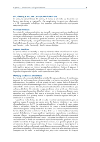 Capítulo 1 – Introducción a la evapotranspiración                                               5




FACTORES QUE AFECTAN LA EVAPOTRANSPIRACIÓN
El clima, las características del cultivo, el manejo y el medio de desarrollo son
factores que afectan la evaporación y la transpiración. Los conceptos relacionados
a la ET y presentados en la Figura 3 se describen en la sección sobre conceptos de
evapotranspiración.

Variables climáticas
Los principales parámetros climáticos que afectan la evapotranspiración son la radiación, la
temperatura del aire, la humedad atmosférica y la velocidad del viento. Se han desarrollado
varios procedimientos para determinar la evaporación a partir de estos parámetros. La
fuerza evaporativa de la atmósfera puede ser expresada por la evapotranspiración del
cultivo de referencia (ETo). La evapotranspiración del cultivo de referencia (ETo) representa
la pérdida de agua de una superficie cultivada estándar. La ETo se describe más adelante en
este Capítulo y en los Capítulos 2 y 4 en forma más detallada.

Factores de cultivo
El tipo de cultivo, la variedad y la etapa de desarrollo deben ser considerados cuando
se evalúa la evapotranspiración de cultivos que se desarrollan en áreas grandes y bien
manejadas. Las diferencias en resistencia a la transpiración, la altura del cultivo, la
rugosidad del cultivo, el reflejo, la cobertura del suelo y las características radiculares
del cultivo dan lugar a diferentes niveles de ET en diversos tipos de cultivos aunque se
encuentren bajo condiciones ambientales idénticas. La evapotranspiración del cultivo
bajo condiciones estándar (ETc) se refiere a la demanda evaporativa de la atmósfera
sobre cultivos que crecen en áreas grandes bajo condiciones óptimas de agua en el
suelo, con características adecuadas tanto de manejo como ambientales, y que alcanzan
la producción potencial bajo las condiciones climáticas dadas.

Manejo y condiciones ambientales
Los factores tales como salinidad o baja fertilidad del suelo, uso limitado de fertilizantes,
presencia de horizontes duros o impenetrables en el suelo, ausencia de control de
enfermedades y de parásitos y el mal manejo del suelo pueden limitar el desarrollo
del cultivo y reducir la evapotranspiración. Otros factores que se deben considerar al
evaluar la ET son la cubierta del suelo, la densidad del cultivo y el contenido de agua
del suelo. El efecto del contenido en agua en el suelo sobre la ET está determinado
primeramente por la magnitud del déficit hídrico y por el tipo de suelo. Por otra parte,
demasiada agua en el suelo dará lugar a la saturación de este lo cual puede dañar el
sistema radicular de la planta y reducir su capacidad de extraer agua del suelo por la
inhibición de la respiración.
    Cuando se evalúa la tasa de ET, se debe considerar adicionalmente la gama de
prácticas locales de manejo que actúan sobre los factores climáticos y de cultivo
afectando el proceso de ET. Las prácticas del cultivo y el método de riego pueden
alterar el microclima, afectar las características del cultivo o afectar la capacidad de
absorción de agua del suelo y la superficie de cultivo. Una barrera rompevientos reduce
la velocidad del viento y disminuye la tasa de ET de la zona situada directamente
después de la barrera. El efecto puede ser significativo especialmente en condiciones
ventosas, calientes y secas aunque la evapotranspiración de los mismos árboles podría
compensar cualquier reducción en el campo. La evaporación del suelo de un huerto con
árboles jóvenes, en donde los árboles están ampliamente espaciados, puede ser reducida
usando un sistema de riego por goteo bien diseñado. Los goteros aplican el agua
directamente al suelo cerca de los árboles, de modo en que dejan la mayor parte de la
superficie del suelo seca, limitando las pérdidas por evaporación. El uso de coberturas,
especialmente cuando el cultivo es pequeño, es otra manera de reducir substancialmente
la evaporación del suelo. Los anti-transpirantes, tales como estimulantes del cierre de
 