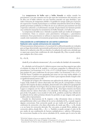 244                                                                             Evapotranspiración del cultivo




         Las temperaturas de bulbo seco y bulbo húmedo se miden usando los
      psicrómetros. Los más comunes son los que usan dos termómetros del mercurio, uno
      de ellos con el bulbo cubierto con una muselina saturada con agua destilada y que
      mide el descenso de temperatura debido a la pérdida de energía usada por el proceso
      de evaporación. Cuando el psicrómetro es ventilado naturalmente dentro de un abrigo,
      pueden presentarse problemas si el flujo de aire no es suficiente para mantener una tasa
      evaporativa suficiente y el enfriamiento asociado. El psicrómetro de Assmann permite
      una ventilación manual de los termómetros de bulbo húmedo y de bulbo seco.
         La temperatura de bulbo seco y húmedo se pueden medir por medio de termopares
      o termistores. Estos se conocen como psicrómetros termopares y psicrómetros
      termistores. Estos psicrómetros se utilizan en estaciones meteorológicas automáticas y
      cuando están mantenidos correctamente proporcionan medidas muy exactas.

      EVALUACION DE LA INTEGRIDAD DE LOS DATOS CLIMATICOS2
      Radiación solar usando estimaciones de nubosidad
      El funcionamiento del piranómetro y la exactitud de la calibración pueden ser evaluados
      para un lugar determinado representando graficamente las lecturas promedio horarias o
      diarias de la radiación solar (Rs) en relación a la radiación de onda corta calculada que
      se espera que ocurra bajo condiciones de cielo despejado (Rso). Rso se puede calcular
      para cualquier día u hora como:

      Rso = KT Ra                                                                                        (5-1)

            donde Ra es la radiación extraterrestre3 y KT es un índice de claridad o de transmisión.

         Rso calculado con la Ecuación 5-1 debería notarse como una línea superior que cubra
      el conjunto de datos de la Rs medida y es útil para comprobar la calibración de los
      piranómetros. Las Ecuaciones 3-13, 3-14, o 3-17 a 3-20 del Anexo 3 se pueden utilizar
      para predecir KT para condiciones de aire poco turbio. Las Ecuaciones 3-14 o 3-17 a
      3-20 del Anexo 3 también son apropiadas para áreas con aire muy turbio debido a la
      contaminación o el polvo arrastrado por el viento o para regiones donde el ángulo solar
      es significativamente menor a 50°.
         El ejemplo de la Figura A5.1 demuestra una aplicación de cálculo para 24 horas en
      Logan, Utah, donde los valores observados más altos para Rs corresponden a la línea
      superior del conjunto de datos calculados, demostrando así la calibración apropiada del
      piranómetro utilizado. En la Figura A5.2, las observaciones cada 30 minutos de Rs para
      Logan se comparan con los valores calculados de Rso. Esta figura muestra una buena
      relación entre los valores observados y los calculados. Sin embargo, como se muestra
      para el día 7, Rs puede a veces exceder el valor de Rso predicho cuando hay reflexión de
      la radiación de las nubes próximas durante los períodos en que ninguna nube genera
      sombra sobre el piranómetro.
         Cuando las observaciones de Rs respecto a días obviamente claros se desvían
      perceptiblemente sobre o por debajo de las curvas calculadas de Rso, se puede requerir
      algunas correcciones. Esta corrección puede ser por medio de la aplicación de un
      coeficiente de corrección a los datos observados, de modo que (Rs)cor = a Rs, donde
      a es un factor de corrección derivado. Por otra parte, se puede llevar adelante una
      corrección aditiva, donde (Rs)cor = Rs + c. También se puede corregir el valor de Rs
      por medio de una combinación de factores multiplicativos y aditivos. Obviamente,
      las correcciones basadas en las curvas calculadas de Rso asumen que la curva ha sido

      2
          El presente capítulo se basa en un artículo de Allen R. (1996).
      3
          Para cálculos diarios de Ra véase el Capítulo 3, Ecuaciones 21 a 24 y para cálculos horarios véase las
          Ecuaciones 28 a 33. Para KT ver las Ecuaciones de Rso 3-13 a 3-20 del Anexo 3.
 