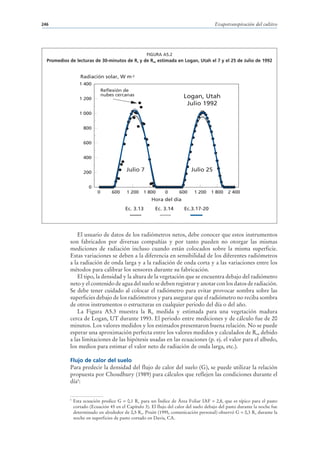 246                                                                                      Evapotranspiración del cultivo




                                                      FIGURA A5.2
  Promedios de lecturas de 30-minutos de Rs y de Rso estimada en Logan, Utah el 7 y el 25 de Julio de 1992


                   Radiación solar, W m-2
                   1 400
                                Reflexión de
                                nubes cercanas                           Logan, Utah
                   1 200
                                                                          Julio 1992
                   1 000


                     800


                     600


                     400


                     200
                                           Julio 7                           Julio 25


                        0
                            0       600    1 200    1 800      0       600    1 200    1 800    2 400
                                                        Hora del día
                                           Ec. 3.13       Ec. 3.14       Ec.3.17-20




                El usuario de datos de los radiómetros netos, debe conocer que estos instrumentos
            son fabricados por diversas compañías y por tanto pueden no otorgar las mismas
            mediciones de radiación incluso cuando están colocados sobre la misma superficie.
            Estas variaciones se deben a la diferencia en sensibilidad de los diferentes radiómetros
            a la radiación de onda larga y a la radiación de onda corta y a las variaciones entre los
            métodos para calibrar los sensores durante su fabricación.
                El tipo, la densidad y la altura de la vegetación que se encuentra debajo del radiómetro
            neto y el contenido de agua del suelo se deben registrar y anotar con los datos de radiación.
            Se debe tener cuidado al colocar el radiómetro para evitar provocar sombra sobre las
            superficies debajo de los radiómetros y para asegurar que el radiómetro no reciba sombra
            de otros instrumentos o estructuras en cualquier periodo del día o del año.
                La Figura A5.3 muestra la Rn medida y estimada para una vegetación madura
            cerca de Logan, UT durante 1993. El periodo entre mediciones y de cálculo fue de 20
            minutos. Los valores medidos y los estimados presentaron buena relación. No se puede
            esperar una aproximación perfecta entre los valores medidos y calculados de Rn, debido
            a las limitaciones de las hipótesis usadas en las ecuaciones (p. ej. el valor para el albedo,
            los medios para estimar el valor neto de radiación de onda larga, etc.).

            Flujo de calor del suelo
            Para predecir la densidad del flujo de calor del suelo (G), se puede utilizar la relación
            propuesta por Choudhury (1989) para cálculos que reflejen las condiciones durante el
            día5:


            5
                Esta ecuación predice G = 0,1 Rn para un Índice de Área Foliar IAF = 2,8, que es típico para el pasto
                cortado (Ecuación 45 en el Capítulo 3). El flujo del calor del suelo debajo del pasto durante la noche fue
                determinado en alrededor de 0,5 Rn. Pruitt (1995, comunicación personal) observó G = 0,3 Rn durante la
                noche en superficies de pasto cortado en Davis, CA.
 