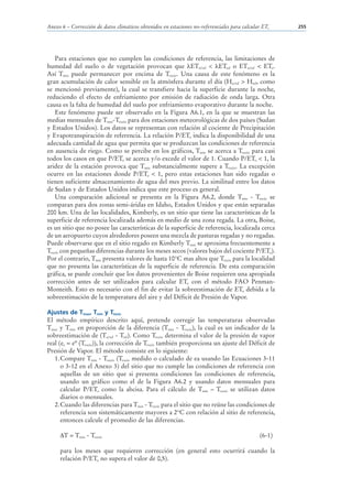 Anexo 6 – Corrección de datos climáticos obtenidos en estaciones no-referenciales para calcular ETo   255




    Para estaciones que no cumplen las condiciones de referencia, las limitaciones de
humedad del suelo o de vegetación provocan que ETn/ref < ETref o ETn/ref < ETo.
Así Tmin puede permanecer por encima de Trocío. Una causa de este fenómeno es la
gran acumulación de calor sensible en la atmósfera durante el día (Hn/ref > Href, como
se mencionó previamente), la cual se transfiere hacia la superficie durante la noche,
reduciendo el efecto de enfriamiento por emisión de radiación de onda larga. Otra
causa es la falta de humedad del suelo por enfriamiento evaporativo durante la noche.
    Este fenómeno puede ser observado en la Figura A6.1, en la que se muestran las
medias mensuales de Tmin-Trocío para dos estaciones meteorológicas de dos países (Sudan
y Estados Unidos). Los datos se representan con relación al cociente de Precipitación
y Evapotranspiración de referencia. La relación P/ETo indica la disponibilidad de una
adecuada cantidad de agua que permita que se produzcan las condiciones de referencia
en ausencia de riego. Como se percibe en los gráficos, Tmin se acerca a Trocío para casi
todos los casos en que P/ETo se acerca y/o excede el valor de 1. Cuando P/ETo < 1, la
aridez de la estación provoca que Tmin substancialmente supere a Trocío. La excepción
ocurre en las estaciones donde P/ETo < 1, pero estas estaciones han sido regadas o
tienen suficiente almacenamiento de agua del mes previo. La similitud entre los datos
de Sudan y de Estados Unidos indica que este proceso es general.
    Una comparación adicional se presenta en la Figura A6.2, donde Tmin - Trocío se
comparan para dos zonas semi-áridas en Idaho, Estados Unidos y que están separadas
200 km. Una de las localidades, Kimberly, es un sitio que tiene las características de la
superficie de referencia localizada además en medio de una zona regada. La otra, Boise,
es un sitio que no posee las características de la superficie de referencia, localizada cerca
de un aeropuerto cuyos alrededores poseen una mezcla de pasturas regadas y no regadas.
Puede observarse que en el sitio regado en Kimberly Tmin se aproxima frecuentemente a
Trocío con pequeñas diferencias durante los meses secos (valores bajos del cociente P/ETo).
Por el contrario, Tmin presenta valores de hasta 10°C mas altos que Trocío para la localidad
que no presenta las características de la superficie de referencia. De esta comparación
gráfica, se puede concluir que los datos provenientes de Boise requieren una apropiada
corrección antes de ser utilizados para calcular ETo con el método FAO Penman-
Monteith. Esto es necesario con el fin de evitar la sobreestimación de ETo debida a la
sobreestimación de la temperatura del aire y del Déficit de Presión de Vapor.

Ajustes de Tmax, Tmin y Trocío
El método empírico descrito aquí, pretende corregir las temperaturas observadas
Tmax y Tmin en proporción de la diferencia (Tmin - Trocío), la cual es un indicador de la
sobreestimación de (Tn/ref - Tref). Como Trocío determina el valor de la presión de vapor
real (ea = eº (Trocío)), la corrección de Trocío también proporciona un ajuste del Déficit de
Presión de Vapor. El método consiste en lo siguiente:
   1. Compare Tmin - Trocío (Trocío medido o calculado de ea usando las Ecuaciones 3-11
      o 3-12 en el Anexo 3) del sitio que no cumple las condiciones de referencia con
      aquellas de un sitio que si presenta condiciones las condiciones de referencia,
      usando un gráfico como el de la Figura A6.2 y usando datos mensuales para
      calcular P/ETo como la abcisa. Para el cálculo de Tmin – Trocío se utilizan datos
      diarios o mensuales.
   2. Cuando las diferencias para Tmin - Trocío para el sitio que no reúne las condiciones de
      referencia son sistemáticamente mayores a 2°C con relación al sitio de referencia,
      entonces calcule el promedio de las diferencias.

       T = Tmin - Trocío                                                                      (6-1)

     para los meses que requieren corrección (en general esto ocurrirá cuando la
     relación P/ETo no supera el valor de 0,5).
 