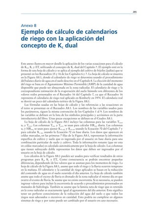 265




Anexo 8
Ejemplo de cálculo de calendarios
de riego con la aplicación del
concepto de Kc dual

Este anexo ilustra en mayor detalle la aplicación de los varias ecuaciones para el cálculo
de Kcb, Ke y ETc utilizando el concepto de Kc dual del Capítulo 7. El ejemplo está en la
forma de una hoja de cálculo y se aplica al ejemplo del cultivo de frijoles (judías) que se
presentó en los Recuadros 15 y 16 de los Capítulos 6 y 7. La hoja de cálculo se muestra
en la Figura A8.1, donde el calendario de riego se determina usando el procedimiento
del balance diario de agua en el suelo descrito en el Capítulo 8. La elección del momento
del riego se basa en el Agotamiento Máximo Permisible (AMP) de la cantidad de agua
disponible que puede ser almacenada en la zona radicular. El calendario de riego y la
correspondiente estimación de la evaporación del suelo húmedo son diferentes de los
valores reales presentados en el Recuadro 16 del Capitulo 7, ya que el Recuadro 16
representa el calendario de riego real aplicado en Kimberly en 1974. El calendario real
se desvió un poco del calendario teórico de la Figura A8.1.
    Las fórmulas usadas en las hojas de cálculo y las referencias a las ecuaciones en
el texto se presentan en el Recuadro A8.1. Los nombres de las variables usados para
los parámetros, siguen la misma convención de los Capítulos 1 al 9. Los nombres de
las variables se definen en la lista de los símbolos principales y acrónimos en la parte
introductoria del libro. Unas pocas excepciones se definen en el Cuadro A8.1.
    La hoja de cálculo de la Figura A8.1 incluye las columnas para las variables Tmax,
u2 y Trocío. Las columnas Tmax y Trocío se usan para calcular HRmin diaria. Las columnas
u2 y HRmin se usan para ajustar Kcb mid y Kcb end usando la Ecuación 70 del Capítulo 7 y
para calcular Kc max usando la Ecuación 72 en base diaria. Los datos que aparecen en
celdas marcadas, en las primeras 7 filas de la Figura A8.1, representan la información
específica de cultivo y suelo que es ingresada por el usuario en base diaria para una
combinación particular de suelo y cultivo. Toda la información restante (que no esta
en celdas marcadas) es calculada automáticamente por la hoja de cálculo. Las columnas
que tienen subrayado doble representan los datos que deben ser ingresados por el
usuario en la hoja de cálculo.
    Los cálculos de la Figura A8.1 pueden ser usados para verificar resultados de otros
programas para Ke, Kc y ETc. Como consecuencia se podrán encontrar pequeñas
diferencias, dependiendo de los valores que se asuman para los momentos de riego. La
hoja de cálculo de la Figura A8.1, asume que todo el riego y la lluvia ocurren temprano
en la mañana. El calendario y la cantidad de riego aplicados se basan en la reducción
del contenido de agua en el suelo ocurrida el día anterior. La hoja de cálculo también
asume que todo el exceso de lluvia es drenado de la zona radicular el mismo día en que
ocurre el evento de lluvia. Se asume que no existe escorrentía. Si es necesario, se pueden
ingresar valores para incluir la escorrentía de acuerdo a procedimientos presentados en
manuales de hidrología. También se asume que la lámina neta de riego que es retenida
en la zona radicular es exactamente igual al agotamiento del día anterior. Esto significa
tener un perfecto conocimiento de la reducción del agua del suelo o que todos los
riegos sean adecuados o excesivos en cantidad. Esto podría no cumplirse en algunos
sistemas de riego y por tanto puede ser cambiado por el usuario en caso necesario.
 