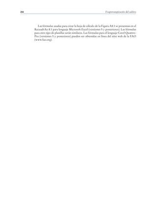 266                                                                 Evapotranspiración del cultivo




         Las fórmulas usadas para crear la hoja de cálculo de la Figura A8.1 se presentan en el
      RecuadrAo 8.1 para lenguaje Microsoft Excel (versiones 5 y posteriores). Las fórmulas
      para otro tipo de planillas serán similares. Las fórmulas para el lenguaje Corel Quattro-
      Pro (versiones 5 y posteriores) pueden ser obtenidas en línea del sitio web de la FAO
      (www.fao.org).
 