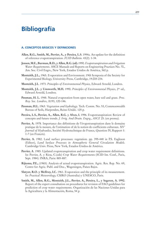 277




Bibliografía

A. CONCEPTOS BÁSICOS Y DEFINICIONES

Allen, R.G., Smith, M., Perrier, A., y Pereira, L.S. 1994a. An update for the definition
   of reference evapotranspiration. ICID Bulletin. 43(2). 1-34.
Jensen, M.E., Burman, R.D., y Allen, R.G. (ed). 1990. Evapotranspiration and Irrigation
   Water Requirements. ASCE Manuals and Reports on Engineering Practices No. 70.,
   Am. Soc. Civil Engrs., New York, Estados Unidos de América, 360 p.
Monteith, J.L., 1965. Evaporation and Environment. 19th Symposia of the Society for
  Experimental Biology, University Press, Cambridge, 19:205-234.
Monteith, J.L. 1973. Principles of Environmental Physics, Edward Arnold, Londres.
Monteith, J.L. y Unsworth, M.H. 1990. Principles of Environmental Physics, 2da ed.,
  Edward Arnold, Londres.
Penman, H. L. 1948. Natural evaporation from open water, bare soil and grass. Proc.
   Roy. Soc. Londres, A193, 120-146.
Penman, H.L. 1963. Vegetation and hydrology. Tech. Comm. No. 53, Commonwealth
   Bureau of Soils, Harpenden, Reino Unido. 125 p.
Pereira, L.S., Perrier, A., Allen, R.G. y Alves, I. 1996. Evapotranspiration: Review of
   concepts and future trends. J. Irrig. And Drain. Engrg., ASCE 25. (en prensa).
Perrier, A. 1978. Importance des définitions de l’évapotranspiration dans le domaine
   pratique de la mesure, de l’estimation of de la notion de coefficients culturaux. XV’
   Journal of Hydraulics, Société Hydrotechnique de France, Question IV, Rapport 1:
   1-7 (en Francés).
Perrier, A. 1982. Land surface processes: vegetation. pp. 395-448 in P.S. Eagleson
   (Editor), Land Surface Processes in Atmospheric General Circulation Models.
   Cambridge Univ. Press, New York, Estados Unidos de América.
Perrier, A. 1985. Updated evapotranspiration and crop water requirement definitions.
   In: Perrier, A. y Riou, C.(eds) Crop Water Requirements (ICID Int. Conf., Paris,
   Sept. 1984). INRA, Paris: 885-887.
Rijtema, P.E., (1965). Analysis of actual evapotranspiration. Agric. Res. Rep. No. 69,
   Centre for Agric. Publ. and Doc., Wageningen, Países Bajos.
Slatyer, R.O. y McIlroy, I.C. 1961. Evaporation and the principle of its measurement.
   In: Practical Meteorology, CSIRO (Australia) y UNESCO, Paris.
Smith, M., Allen, R.G., Monteith, J.L., Perrier, A., Pereira, L., y Segeren, A. 1992.
  Report of the expert consultation on procedures for revision of FAO guidelines for
  prediction of crop water requirements. Organización de las Naciones Unidas para
  la Agricultura y la Alimentación, Roma, 54 p.
 