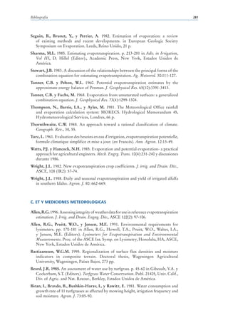 Bibliografía                                                                                    281




Seguin, B., Brunet, Y., y Perrier, A. 1982. Estimation of evaporation: a review
   of existing methods and recent developments. in European Geologic Society
   Symposium on Evaporation. Leeds, Reino Unido, 21 p.
Sharma, M.L. 1985. Estimating evapotranspiration. p. 213-281 in Adv. in Irrigation,
  Vol III, D. Hillel (Editor)., Academic Press, New York, Estados Unidos de
  América.
Stewart, J.B. 1983. A discussion of the relationships between the principal forms of the
   combination equation for estimating evapotranspiration. Ag. Meteorol. 30:111-127.
Tanner, C.B. y Pelton, W.L. 1960. Potential evapotranspiration estimates by the
  approximate energy balance of Penman. J. Geophysical Res. 65(10):3391-3413.
Tanner, C.B. y Fuchs, M. 1968. Evaporation from unsaturated surfaces: a generalized
  combination equation. J. Geophysical Res. 73(4):1299-1304.
Thompson, N., Barrie, I.A., y Ayles, M. 1981. The Meteorological Office rainfall
  and evaporation calculation system: MORECS. Hydrological Memorandum 45,
  Hydrometeorological Services, Londres, 66 p.
Thornthwaite, C.W. 1948. An approach toward a rational classification of climate.
  Geograph. Rev., 38, 55.
Turc, L. 1961. Evaluation des besoins en eau d’irrigation, evapotranspiration potentielle,
  formule climatique simplifice et mise a jour. (en Francés). Ann. Agron. 12:13-49.
Watts, P.J. y Hancock, N.H. 1985. Evaporation and potential evaporation- a practical
  approach for agricultural engineers. Mech. Engrg. Trans. 10(4):231-240 y discusiones
  durante 1986.
Wright, J.L. 1982. New evapotranspiration crop coefficients. J. irrig. and Drain. Div.,
  ASCE, 108 (IR2): 57-74.
Wright, J.L. 1988. Daily and seasonal evapotranspiration and yield of irrigated alfalfa
  in southern Idaho. Agron. J. 80: 662-669.



C. ET Y MEDICIONES METEOROLOGICAS

Allen, R.G. 1996. Assessing integrity of weather data for use in reference evapotranspiration
   estimation. J. Irrig. and Drain. Engng. Div., ASCE 122(2): 97-106.
Allen, R.G., Pruitt, W.O., y Jensen, M.E. 1991. Environmental requirements for
   lysimeters. pp. 170-181 in Allen, R.G., Howell, T.A., Pruitt, W.O., Walter, I.A.,
   y Jensen, M.E. (Editors). Lysimeters for Evapotranspiration and Environmental
   Measurements. Proc. of the ASCE Int. Symp. on Lysimetry, Honolulu, HA, ASCE,
   New York, Estados Unidos de América.
Bastiaanssen, W.G.M. 1995. Regionalization of surface flux densities and moisture
  indicators in composite terrain. Doctoral thesis, Wageningen Agricultural
  University, Wageningen, Países Bajos, 273 pp.
Beard, J.R. 1985. An assessment of water use by turfgrass. p. 45-60 in Gibeault, V.A. y
  Cockerham, S.T. (Editors). Turfgrass Water Conservation. Publ. 21405, Univ. Calif.,
  Div. of Agric. and Nat. Resour., Berkley, Estados Unidos de América.
Biran, I., Bravdo, B., Bushkin-Harav, I., y Rawitz, E. 1981. Water consumption and
   growth rate of 11 turfgrasses as affected by mowing height, irrigation frequency and
   soil moisture. Agron. J. 73:85-90.
 