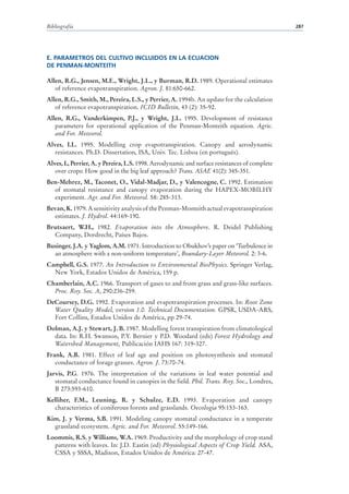 Bibliografía                                                                                   287




E. PARAMETROS DEL CULTIVO INCLUIDOS EN LA ECUACION
DE PENMAN-MONTEITH

Allen, R.G., Jensen, M.E., Wright, J.L., y Burman, R.D. 1989. Operational estimates
   of reference evapotranspiration. Agron. J. 81:650-662.
Allen, R.G., Smith, M., Pereira, L.S., y Perrier, A. 1994b. An update for the calculation
   of reference evapotranspiration. ICID Bulletin, 43 (2): 35-92.
Allen, R.G., Vanderkimpen, P.J., y Wright, J.L. 1995. Development of resistance
   parameters for operational application of the Penman-Monteith equation. Agric.
   and For. Meteorol.
Alves, I.L. 1995. Modelling crop evapotranspiration. Canopy and aerodynamic
   resistances. Ph.D. Dissertation, ISA, Univ. Tec. Lisboa (en portugués).
Alves, I., Perrier, A. y Pereira, L.S. 1998. Aerodynamic and surface resistances of complete
   over crops: How good in the big leaf approach? Trans. ASAE 41(2): 345-351.
Ben-Mehrez, M., Taconet, O., Vidal-Madjar, D., y Valencogne, C. 1992. Estimation
  of stomatal resistance and canopy evaporation during the HAPEX-MOBILHY
  experiment. Agr. and For. Meteorol. 58: 285-313.
Bevan, K. 1979. A sensitivity analysis of the Penman-Monteith actual evapotranspiration
  estimates. J. Hydrol. 44:169-190.
Brutsaert, W.H., 1982. Evaporation into the Atmosphere. R. Deidel Publishing
  Company, Dordrecht, Países Bajos.
Businger, J.A. y Yaglom, A.M. 1971. Introduction to Obukhov’s paper on ‘Turbulence in
  an atmosphere with a non-uniform temperature’, Boundary-Layer Meteorol. 2: 3-6.
Campbell, G.S. 1977. An Introduction to Environmental BioPhysics. Springer Verlag,
  New York, Estados Unidos de América, 159 p.
Chamberlain, A.C. 1966. Transport of gases to and from grass and grass-like surfaces.
  Proc. Roy. Soc. A, 290:236-259.
DeCoursey, D.G. 1992. Evaporation and evapotranspiration processes. In: Root Zone
  Water Quality Model, version 1.0. Technical Documentation. GPSR, USDA-ARS,
  Fort Collins, Estados Unidos de América, pp 29-74.
Dolman, A.J. y Stewart, J. B. 1987. Modelling forest transpiration from climatological
  data. In: R.H. Swanson, P.Y. Bernier y P.D. Woodard (eds) Forest Hydrology and
  Watershed Management, Publicación IAHS 167: 319-327.
Frank, A.B. 1981. Effect of leaf age and position on photosynthesis and stomatal
   conductance of forage grasses. Agron. J. 73:70-74.
Jarvis, P.G. 1976. The interpretation of the variations in leaf water potential and
   stomatal conductance found in canopies in the field. Phil. Trans. Roy. Soc., Londres,
   B 273:593-610.
Kelliher, F.M., Leuning, R. y Schulze, E.D. 1993. Evaporation and canopy
  characteristics of coniferous forests and grasslands. Oecologia 95:153-163.
Kim, J. y Verma, S.B. 1991. Modeling canopy stomatal conductance in a temperate
  grassland ecosystem. Agric. and For. Meteorol. 55:149-166.
Loommis, R.S. y Williams, W.A. 1969. Productivity and the morphology of crop stand
  patterns with leaves. In: J.D. Eastin (ed) Physiological Aspects of Crop Yield. ASA,
  CSSA y SSSA, Madison, Estados Unidos de América: 27-47.
 