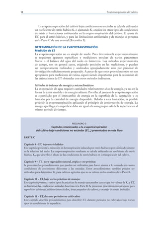 10                                                                                    Evapotranspiración del cultivo




                  La evapotranspiración del cultivo bajo condiciones no estándar se calcula utilizando
               un coeficiente de estrés hídrico Ks o ajustando Kc a todos los otros tipos de condiciones
               de estrés y limitaciones ambientales en la evapotranspiración del cultivo. El ajuste de
               ETc para el estrés hídrico, y para las limitaciones ambientales y de manejo se presenta
               en la Parte C de este manual (Recuadro 3).

               DETERMINACIÓN DE LA EVAPOTRANSPIRACIÓN
               Medición de ET
               La evapotranspiración no es simple de medir. Para determinarla experimentalmente
               se requieren aparatos específicos y mediciones precisas de varios parámetros
               físicos o el balance del agua del suelo en lisímetros. Los métodos experimentales
               de campo, son en general caros, exigiendo precisión en las mediciones, y pueden
               ser completamente realizados y analizados apropiadamente sólo por personal de
               investigación suficientemente preparado. A pesar de que estos procedimientos no son
               apropiados para mediciones de rutina, siguen siendo importantes para la evaluación de
               las estimaciones de ET obtenidas con otros métodos indirectos.

               Métodos de balance de energía y microclimáticos
               La evaporación de agua requiere cantidades relativamente altas de energía, ya sea en la
               forma de calor sensible o de energía radiante. Por ello, el proceso de evapotranspiración
               es controlado por el intercambio de energía en la superficie de la vegetación y es
               limitado por la cantidad de energía disponible. Debido a esta limitación, es posible
               predecir la evapotranspiración aplicando el principio de conservación de energía. La
               energía que llega a la superficie debe ser igual a la energía que sale de la superficie en el
               mismo periodo de tiempo.



                                                    RECUADRO 3
                             Capítulos relacionados a la evapotranspiración
                del cultivo bajo condiciones no estándar (ETc aj) presentados en este libro

     PARTE C

     Capítulo 8 - ETc bajo estrés hídrico
     Este capítulo presenta la reducción en la transpiración inducida por estrés hídrico o por salinidad existente
     en la solución del suelo. La evapotranspiración resultante se calcula utilizando un coeficiente de estrés
     hídrico, Ks, que describe el efecto de las condiciones de estrés hídrico en la transpiración del cultivo.

     Capítulo 9 – ETc para vegetación natural, atípica y no-prístina:
     Se presentan los procedimientos que pueden ser utilizados para hacer ajustes a Kc tomando en cuenta
     condiciones de crecimiento diferentes a las estándar. Estos procedimientos también pueden ser
     utilizados para determinar Kc para cultivos agrícolas que no se cubren en los cuadros de la Parte B.

     Capítulo 10 – ETc bajo varias prácticas de manejo:
     Este capítulo presenta varios tipos de prácticas de manejo que pueden causar que los valores de Kc y ETc
     se desvíen de las condiciones estándar descritas en la Parte B. Se presentan procedimientos de ajuste para
     superficies cubiertas, cultivos intercalados, áreas pequeñas de cultivo, y manejo de estrés inducido.

     Capítulo 11 – ETc durante periodos no cultivados:
     Este capítulo describe procedimientos para describir ETc durante periodos no cultivados bajo varios
     tipos de condiciones de superficie.
 