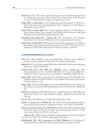 290                                                                    Evapotranspiración del cultivo




      Pereira, L.S. (ed.). 1998. Water and Soil Management for Sustainable Agriculture in
         the Huang-Huai-Hai Rivers Plain (North China). Final report of EC Research
         Contract CT93-250, Instituto Superior de Agronomia, Lisboa.
      Pruitt, W.O. y Doorenbos, J. 1977. Background and Development of Methods to
        Predict Reference Crop Evapotranspiration (ETo). Apendix II en FAO Riego y
        Dranaje No. 24, pp 108-119.
      Pruitt, W.O. y Swann, B.D. 1986. Evapotranspiration studies in N.S.W.: Daily vs.
        hourly meteorological data. Irrigation ‘86, Darling downs Institute of Advanced
        Education, Toowoomba, Queensland, Australia, 29 p.
      Rosenberg, N.J., Blad, B.L. y Verma, S.B. 1983. Microclimate. The Biological
        Environment (2da edición). J. Wiley, New York, Estados Unidos de América.
      Snyder, R.L. y Pruitt, W.O. 1992. Evapotranspiration data management in California.
        Proceedings of the Irrigation and Drainage sessions of ASCE Water Forum ‘92, T.
        Engman, ed. ASCE, New York, Estados Unidos de América. p.128-133.



      G. EVAPOTRANSPIRACIÓN DEL CULTIVO

      Alves, I.L. 1995. Modelling crop evapotranspiration. Canopy and aerodynamic
         resistances. Ph.D. Dissertation, ISA, Univ. Tec. Lisboa (en portugués).
      Bevan, K. 1979. A sensitivity analysis of the Penman-Monteith actual evapotranspiration
        estimates. J. Hydrol. 44:169-190.
      Howell, T.A., Evett, S.R., Tolk, J.A., Schneider, A.D. y Steiner, J.L. 1996.
        Evapotranspiration of corn – Southern High Plains. In: Camp, C.R., Sadler, E.J. y
        Yoder, R.E. (eds.). Evapotranspiration and Irrigation Scheduling, ASAE: 158-166.
      Jensen, M.E. 1968. Water consumption by agricultural plants. In: Kozlowski, T.T.
         (ed) Water Deficits and Plant Growth, vol II, Academic Press, New York, Estados
         Unidos de América: 1-22.
      Jensen, M.E. 1974. (ed.) Consumptive use of water and irrigation water requirements.
         Rep. Tech. Com. on Irrig. Water Requirements, Irrig. and Drain. Div., ASCE, 227
         pp.
      Katerji, N. y Perrier, A. 1983. Modélization de l’évapotranspiration réelle ETR d’une
        parcelle de luzerne: rôle d’un coefficient cultural. Agronomie 3(6):513-521 (en
        Francés).
      Lee, R. 1980. Forest Hydrology. Columbia Univ. Press, New York.
      Perrier, A., Archer, P., y de Pablos, B. 1974. Etude de l’évapotranspiration réelle et
         maximele de diverses cultures. I: Dispositif et mesure. Ann. Agron. 25(3:229-243.
      Perrier, A., Katerji, N., Gosse, G., y Itier, B. 1980. Etude «in situ» de l‘evapotranspiration
         reelle d‘une culture de ble. (In situ study of evapotranspiration rates for a wheat
         crop). Agric. Meterol. 21:295-311. (en Francés).
          Rijtema, P.E. (1965). Analysis of actual evapotranspiration. Agric. Res. Rep. No.
      69, Centre for Agric. Publ. and Doc., Wageningen, Países Bajos.
      Shuttleworth, W.J. 1993. Evaporation. In: D.R. Maidment (ed) Handbook of
        Hydrology. McGraw Hill, New York, Estados Unidos de América: 4.1-4.53.
 