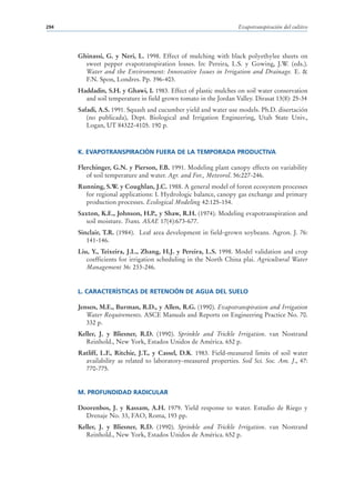 294                                                               Evapotranspiración del cultivo




      Ghinassi, G. y Neri, L. 1998. Effect of mulching with black polyethylee sheets on
        sweet pepper evapotranspiration losses. In: Pereira, L.S. y Gowing, J.W. (eds.).
        Water and the Environment: Innovative Issues in Irrigation and Drainage. E. &
        F.N. Spon, Londres. Pp. 396-403.
      Haddadin, S.H. y Ghawi, I. 1983. Effect of plastic mulches on soil water conservation
        and soil temperature in field grown tomato in the Jordan Valley. Dirasat 13(8): 25-34
      Safadi, A.S. 1991. Squash and cucumber yield and water use models. Ph.D. disertación
         (no publicada), Dept. Biological and Irrigation Engineering, Utah State Univ.,
         Logan, UT 84322-4105. 190 p.



      K. EVAPOTRANSPIRACIÓN FUERA DE LA TEMPORADA PRODUCTIVA

      Flerchinger, G.N. y Pierson, F.B. 1991. Modeling plant canopy effects on variability
         of soil temperature and water. Agr. and For., Meteorol. 56:227-246.
      Running, S.W. y Coughlan, J.C. 1988. A general model of forest ecosystem processes
        for regional applications: I. Hydrologic balance, canopy gas exchange and primary
        production processes. Ecological Modeling 42:125-154.
      Saxton, K.E., Johnson, H.P., y Shaw, R.H. (1974). Modeling evapotranspiration and
         soil moisture. Trans. ASAE 17(4):673-677.
      Sinclair, T.R. (1984). Leaf area development in field-grown soybeans. Agron. J. 76:
         141-146.
      Liu, Y., Teixeira, J.L., Zhang, H.J. y Pereira, L.S. 1998. Model validation and crop
         coefficients for irrigation scheduling in the North China plai. Agricultural Water
         Management 36: 233-246.


      L. CARACTERÍSTICAS DE RETENCIÓN DE AGUA DEL SUELO

      Jensen, M.E., Burman, R.D., y Allen, R.G. (1990). Evapotranspiration and Irrigation
         Water Requirements. ASCE Manuals and Reports on Engineering Practice No. 70.
         332 p.
      Keller, J. y Bliesner, R.D. (1990). Sprinkle and Trickle Irrigation. van Nostrand
         Reinhold., New York, Estados Unidos de América. 652 p.
      Ratliff, L.F., Ritchie, J.T., y Cassel, D.K. 1983. Field-measured limits of soil water
        availability as related to laboratory-measured properties. Soil Sci. Soc. Am. J., 47:
        770-775.


      M. PROFUNDIDAD RADICULAR

      Doorenbos, J. y Kassam, A.H. 1979. Yield response to water. Estudio de Riego y
        Drenaje No. 33, FAO, Roma, 193 pp.
      Keller, J. y Bliesner, R.D. (1990). Sprinkle and Trickle Irrigation. van Nostrand
         Reinhold., New York, Estados Unidos de América. 652 p.
 
