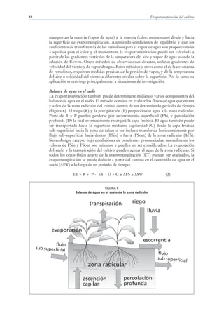 12                                                                             Evapotranspiración del cultivo




            transportan la materia (vapor de agua) y la energía (calor, momentum) desde y hacia
            la superficie de evapotranspiración. Asumiendo condiciones de equilibrio y que los
            coeficientes de transferencia de los remolinos para el vapor de agua son proporcionales
            a aquellos para el calor y el momentum, la evapotranspiración puede ser calculada a
            partir de los gradientes verticales de la temperatura del aire y vapor de agua usando la
            relación de Bowen. Otros métodos de observaciones directas, utilizan gradientes de
            velocidad del viento y de vapor de agua. Estos métodos y otros como el de la covarianza
            de remolinos, requieren medidas precisas de la presión de vapor, y de la temperatura
            del aire o velocidad del viento a diferentes niveles sobre la superficie. Por lo tanto su
            aplicación se restringe principalmente, a situaciones de investigación.

            Balance de agua en el suelo
            La evapotranspiración también puede determinarse midiendo varios componentes del
            balance de agua en el suelo. El método consiste en evaluar los flujos de agua que entran
            y salen de la zona radicular del cultivo dentro de un determinado periodo de tiempo
            (Figura 6). El riego (R) y la precipitación (P) proporcionan agua a la zona radicular.
            Parte de R y P pueden perderse por escurrimiento superficial (ES), y percolación
            profunda (D) la cual eventualmente recargará la capa freática. El agua también puede
            ser transportada hacia la superficie mediante capilaridad (C) desde la capa freática
            sub-superficial hacia la zona de raíces o ser incluso transferida horizontalmente por
            flujo sub-superficial hacia dentro (FSin) o fuera (FSout) de la zona radicular ( FS).
            Sin embargo, excepto bajo condiciones de pendientes pronunciadas, normalmente los
            valores de FSin y FSout son mínimos y pueden no ser considerados. La evaporación
            del suelo y la transpiración del cultivo pueden agotar el agua de la zona radicular. Si
            todos los otros flujos aparte de la evapotranspiración (ET) pueden ser evaluados, la
            evapotranspiración se puede deducir a partir del cambio en el contenido de agua en el
            suelo ( SW) a lo largo de un periodo de tiempo:

                          ET = R + P - ES - D + C ± FS ± SW                              (2)


                                               FIGURA 6
                            Balance de agua en el suelo de la zona radicular


                                     transpiración               riego
                                                                           lluvia


             evaporación
                                                                        escorrentía
              flujo
     sub superficia
                    l
                                                                                    flujo
                                                                                    sub superficia
                                                                                                   l
                                    zona radicular

                                ascención                  percolación
                                capilar                    profunda
 
