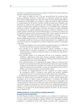 18                                                                Evapotranspiración del cultivo




     ecuaciones recomendadas mostraron una correlación variable con la evapotranspiración
     del cultivo estándar de referencia (pasto).
        Para evaluar la validez de éstos y de otros procedimientos de estimación bajo
     diversas condiciones climáticas, se emprendió un importante estudio bajo auspicio
     del Comité de Requerimientos de Agua para Riego de la Sociedad Estadounidense
     de Ingenieros Civiles (ASCE por sus siglas en ingles). El estudio de ASCE analizaba
     el comportamiento de 20 diversos métodos, usando procedimientos detallados para
     determinar la validez de los resultados de estos métodos comparados con una base
     de datos cuidadosamente obtenida de lisímetros en 11 localidades, bajo condiciones
     climáticas variables. El estudio probó y demostró claramente la amplia variabilidad
     de resultados de los métodos aplicados bajo diversas condiciones climáticas. En un
     estudio paralelo solicitado por la Comunidad Europea, un consorcio de institutos de
     investigación europeos evaluó el funcionamiento de los varios métodos de cálculo de
     evapotranspiración con datos de diversos estudios lisimétricos en Europa.
        Los estudios confirmaron la sobrestimación de la ETo por parte del método de
     Penman modificado presentado en el estudio No 24 de la Serie FAO Riego y Drenaje
     y el resultado variable de los diversos métodos dependiendo de su adaptación a las
     condiciones locales. Los resultados de los estudios comparativos pueden ser resumidos
     como sigue:
          Los métodos basados en la ecuación de Penman podrían requerir una calibración
          local de la función del viento para obtener resultados satisfactorios.
          Los métodos de la radiación demostraron buenos resultados en climas
          húmedos donde el término aerodinámico es relativamente pequeño, pero su
          funcionamiento en condiciones áridas fue errático y con tendencia a subestimar la
          evapotranspiración.
          Los métodos basados en la temperatura del aire al ser empíricos, requieren
          cuidadosas calibraciones locales para alcanzar resultados satisfactorios. Una
          excepción posible es el método de Hargreaves (1985) que ha producido resultados
          razonables de ETo con cierta validez global.
          Los métodos basados en la evaporación del tanque reflejan las limitaciones de
          estimar la evapotranspiración del cultivo basándose en datos de evaporación libre
          del agua. Estos métodos son susceptibles a las condiciones microclimáticas bajo las
          cuales los tanques están funcionando y al rigor de mantenimiento de la estación.
          Muchas veces su funcionamiento se ha presentado errático.
          La fórmula de Penman-Monteith ha sido reportada por ambos equipos
          de investigación (ASCE y Europeo) como aquella que produce resultados
          relativamente exactos y consistentes tanto en climas áridos como en húmedos.
        El análisis del funcionamiento y la dispersión de resultados obtenidos por varios
     métodos de cálculo revela la necesidad de formular un único método estándar para
     el cómputo de la ETo. Dado el mejor comportamiento y consistencia del método
     FAO Penman-Monteith en el ámbito global, este es el único que se recomienda como
     método estándar de cálculo. Esto se debe a que existe una elevada probabilidad de que
     este método prediga correctamente los valores de ETo en una amplia gama geográfica y
     climática y cuenta con previsiones para su uso en situaciones de falta de datos. En este
     sentido, no se aconseja el uso de las antiguas ecuaciones de FAO o de otra ecuación
     para el cálculo de ETo.

     FORMULACIÓN DE LA ECUACIÓN DE PENMAN-MONTEITH
     Ecuación de Penman-Monteith
     En 1948, Penman combinó el balance energético con el método de la transferencia
     de masa y derivó una ecuación para calcular la evaporación de una superficie abierta
     de agua a partir de datos climáticos estándar de horas sol, temperatura, humedad
     atmosférica y velocidad de viento. Este método conocido como combinado fue
 