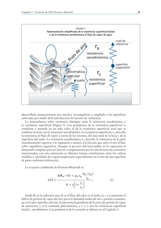 Capítulo 2 – Ecuación de FAO Penman-Monteith                                                            19




                                                  FIGURA 7
                       Representación simplificada de la resistencia superficial (total)
                         y de la resistencia aerodinámica al flujo de vapor de agua

                                                                                           nivel de
                                                                                           referencia
                                                                     ra




                                                       re
                                                    ai
                                                de
                                                             resistencia




                                             jo
                                                             aerodinámica


                                         flu
                                                                                           superficie
                                                                                           evaporante
                                          Estomática                   rs
                                         cuticular
                                                suelo          resistencia
                                                               superficial




desarrollado posteriormente por muchos investigadores y ampliado a las superficies
cultivadas por medio de la introducción de factores de resistencia.
    La nomenclatura sobre resistencia distingue entre la resistencia aerodinámica y
la resistencia superficial (Figura 7). Los parámetros de la resistencia superficial se
combinan a menudo en un solo valor, el de la resistencia superficial total que se
combina en serie con la resistencia aerodinámica. La resistencia superficial, rs, describe
la resistencia al flujo de vapor a través de los estomas, del área total de la hoja y de la
superficie del suelo. La resistencia aerodinámica, ra, describe la resistencia en la parte
inmediatamente superior a la vegetación e incluye a la fricción que sufre el aire al fluir
sobre superficies vegetativas. Aunque el proceso del intercambio en la vegetación es
demasiado complejo para ser descrito completamente por los dos factores de resistencia
mencionados, con esta estimación se obtienen buenas correlaciones entre los valores
medidos y calculados de evapotranspiración, especialmente en el caso de una superficie
de pasto uniforme (referencia).

   La ecuación combinada de Penman-Monteith es:



                                                                                   (3)




   donde Rn es la radiación neta, G es el flujo del calor en el suelo, (es – ea) representa el
déficit de presión de vapor del aire, a es la densidad media del aire a presión constante,
cp es el calor específico del aire, representa la pendiente de la curva de presión de vapor
de saturación, es la constante psicrométrica, y rs y ra son las resistencias superficial
(total) y aerodinámica. Los parámetros de la ecuación se definen en el Capítulo 3.
 