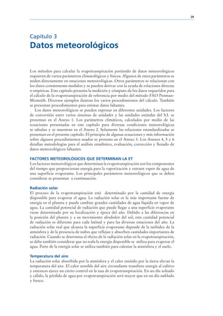 29




Capítulo 3
Datos meteorológicos

Los métodos para calcular la evapotranspiración partiendo de datos meteorológicos
requieren de varios parámetros climatológicos y físicos. Algunos de estos parámetros se
miden directamente en estaciones meteorológicas. Otros parámetros se relacionan con
los datos comúnmente medidos y se pueden derivar con la ayuda de relaciones directas
o empíricas. Este capítulo presenta la medición y cómputo de los datos requeridos para
el cálculo de la evapotranspiración de referencia por medio del método FAO Penman-
Monteith. Diversos ejemplos ilustran los varios procedimientos del cálculo. También
se presentan procedimientos para estimar datos faltantes.
    Los datos meteorológicos se pueden expresar en diferentes unidades. Los factores
de conversión entre varios sistemas de unidades y las unidades estándar del S.I. se
presentan en el Anexo 1. Los parámetros climáticos, calculados por medio de las
ecuaciones presentadas en este capítulo para diversas condiciones meteorológicas
se tabulan y se muestran en el Anexo 2. Solamente las relaciones estandardizadas se
presentan en el presente capítulo. El principio de algunas ecuaciones y más información
sobre algunos procedimientos usados se presenta en el Anexo 3. Los Anexos 4, 5 y 6
detallan metodologías para el análisis estadístico, evaluación, corrección y llenado de
datos meteorológicos faltantes.

FACTORES METEOROLÓGICOS QUE DETERMINAN LA ET
Los factores meteorológicos que determinan la evapotranspiración son los componentes
del tiempo que proporcionan energía para la vaporización y extraen vapor de agua de
una superficie evaporante. Los principales parámetros meteorológicos que se deben
considerar se presentan a continuación.

Radiación solar
El proceso de la evapotranspiración está determinado por la cantidad de energía
disponible para evaporar el agua. La radiación solar es la más importante fuente de
energía en el planeta y puede cambiar grandes cantidades de agua líquida en vapor de
agua. La cantidad potencial de radiación que puede llegar a una superficie evaporante
viene determinada por su localización y época del año. Debido a las diferencias en
la posición del planeta y a su movimiento alrededor del sol, esta cantidad potencial
de radiación es diferente para cada latitud y para las diversas estaciones del año. La
radiación solar real que alcanza la superficie evaporante depende de la turbidez de la
atmósfera y de la presencia de nubes que reflejan y absorben cantidades importantes de
radiación. Cuando se determina el efecto de la radiación solar en la evapotranspiración,
se debe también considerar que no toda la energía disponible se utiliza para evaporar el
agua. Parte de la energía solar se utiliza también para calentar la atmósfera y el suelo.

Temperatura del aire
La radiación solar absorbida por la atmósfera y el calor emitido por la tierra elevan la
temperatura del aire. El calor sensible del aire circundante transfiere energía al cultivo
y entonces ejerce un cierto control en la tasa de evapotranspiración. En un día soleado
y cálido, la pérdida de agua por evapotranspiración será mayor que en un día nublado
y fresco.
 