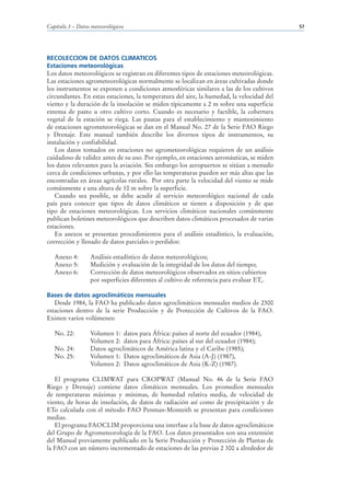 Capítulo 3 – Datos meteorológicos                                                          57




RECOLECCION DE DATOS CLIMATICOS
Estaciones meteorológicas
Los datos meteorológicos se registran en diferentes tipos de estaciones meteorológicas.
Las estaciones agrometeorológicas normalmente se localizan en áreas cultivadas donde
los instrumentos se exponen a condiciones atmosféricas similares a las de los cultivos
circundantes. En estas estaciones, la temperatura del aire, la humedad, la velocidad del
viento y la duración de la insolación se miden típicamente a 2 m sobre una superficie
extensa de pasto u otro cultivo corto. Cuando es necesario y factible, la cobertura
vegetal de la estación se riega. Las pautas para el establecimiento y mantenimiento
de estaciones agrometeorológicas se dan en el Manual No. 27 de la Serie FAO Riego
y Drenaje. Este manual también describe los diversos tipos de instrumentos, su
instalación y confiabilidad.
   Los datos tomados en estaciones no agrometeorológicas requieren de un análisis
cuidadoso de validez antes de su uso. Por ejemplo, en estaciones aeronáuticas, se miden
los datos relevantes para la aviación. Sin embargo los aeropuertos se sitúan a menudo
cerca de condiciones urbanas, y por ello las temperaturas pueden ser más altas que las
encontradas en áreas agrícolas rurales. Por otra parte la velocidad del viento se mide
comúnmente a una altura de 10 m sobre la superficie.
   Cuando sea posible, se debe acudir al servicio meteorológico nacional de cada
país para conocer que tipos de datos climáticos se tienen a disposición y de que
tipo de estaciones meteorológicas. Los servicios climáticos nacionales comúnmente
publican boletines meteorológicos que describen datos climáticos procesados de varias
estaciones.
   En anexos se presentan procedimientos para el análisis estadístico, la evaluación,
corrección y llenado de datos parciales o perdidos:

   Anexo 4:       Análisis estadístico de datos meteorológicos;
   Anexo 5:       Medición y evaluación de la integridad de los datos del tiempo;
   Anexo 6:       Corrección de datos meteorológicos observados en sitios cubiertos
                  por superficies diferentes al cultivo de referencia para evaluar ETo.

Bases de datos agroclimáticos mensuales
   Desde 1984, la FAO ha publicado datos agroclimáticos mensuales medios de 2300
estaciones dentro de la serie Producción y de Protección de Cultivos de la FAO.
Existen varios volúmenes:

   No. 22:        Volumen 1: datos para África: países al norte del ecuador (1984),
                  Volumen 2: datos para África: países al sur del ecuador (1984);
   No. 24:        Datos agroclimáticos de América latina y el Caribe (1985);
   No. 25:        Volumen 1: Datos agroclimáticos de Asia (A-J) (1987),
                  Volumen 2: Datos agroclimáticos de Asia (K-Z) (1987).

   El programa CLIMWAT para CROPWAT (Manual No. 46 de la Serie FAO
Riego y Drenaje) contiene datos climáticos mensuales. Los promedios mensuales
de temperaturas máximas y mínimas, de humedad relativa media, de velocidad de
viento, de horas de insolación, de datos de radiación así como de precipitación y de
ETo calculada con el método FAO Penman-Monteith se presentan para condiciones
medias.
   El programa FAOCLIM proporciona una interfase a la base de datos agroclimáticos
del Grupo de Agrometeorología de la FAO. Los datos presentados son una extensión
del Manual previamente publicado en la Serie Producción y Protección de Plantas de
la FAO con un número incrementado de estaciones de las previas 2 300 a alrededor de
 