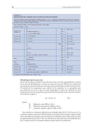 62                                                                                           Evapotranspiración del cultivo




     EJEMPLO 16
     Determinación de la radiación neta en ausencia de datos de radiación
     Calcule la radiación neta para Bangkok (13°44’N) usando Tmax y Tmin. La estación se encuentra en la costa a 2 m sobre el
     nivel del mar. En abril, la media mensual de la temperatura máxima, temperatura mínima y presión de vapor diaria son
     de 34,8°C, 25,6°C y 2,85 kPa respectivamente.

     Para la latitud 13°44’N = +13,73° grados decimales = 0,24 radian
     y para el 15 abril, J =105:

                            Ra =                                                           38,1      MJ m-2 día-1
     De la Ec. 21 o
                            (en región costera) kRs =                                      0,19
     Cuadro 2.6:
                            (Tmax - Tmin) = (34,8 - 25,6) =                               9,2°C      °C

     De la Ec. 50:          Rs = 0,19 (9,2) Ra                                             21,9      MJ m-2 día-1

     De la Ec. 36:          Rso = 0,75 Ra                                                  28,5      MJ m-2 día-1

     De la Ec. 38:          Rns = 0,77 Rs                                                  16,9      MJ m-2 día-1

                              =                                                      4,903 10-9      MJ K-4 m-2 día-1
                            Tmax =                                                         34,8      °C
                              Tmax,K4 =                                                    44,1      MJ m-2 día-1

                            Tmin                                                           25,6      °C
                              Tmin,K4 =                                                    39,1      MJ m--2 día-1
                            ( Tmax,K4 + Tmin,K4)/2 = (44,1 + 39,1)/2 =                     41,6      MJ m-2 día-1

                            ea = 2,85 kPa                                                  2,85      kPa
     Para:
                            (0,34-0,14 ea) =                                               0,10      -

     Para:                  Rs/Rso =                                                       0,77      -
     Entonces:              (1,35(Rs/Rso)-0,35) =                                          0,69      -

     De la Ec. 39:          Rnl = 41,6 (0,10) 0,69 =                                        3,0      MJ m-2 día-1

     De la Ec. 40:          Rn = (16,9 - 2,9) =                                            13,9      MJ m-2 día-1

     De la Ec. 20:          evaporación equivalente = 0,408 (13,9) =                        5,7      mm día-1

     La radiación neta estimada es de 13,9 MJ m-2 día-1.



                 Metodología empírica para islas
                 En el caso de islas, en donde la masa de tierra tiene un ancho perpendicular a la línea
                 de la costa de 20 kilómetros o menos, las masas de aire que influyen las condiciones
                 atmosféricas están dominadas por el cuerpo adyacente del agua en todas las direcciones.
                 El método de la temperatura para cálculo de la radiación, no es apropiado para
                 esta situación. En caso en que no estén disponibles los datos de radiación de otra
                 localización en la isla, una primera aproximación del promedio solar mensual se obtiene
                 de la relación empírica:

                                                                 Rs = 0,7 Ra – b                         (51)

                      donde
                                     Rs     Radiación solar [MJ m-2 día-1],
                                     Ra     Radiación extraterrestre [MJ m-2 día-1],
                                     b      constante empírica, igual a 4 MJ m-2 día-1.

                    Esta relación es solamente aplicable para altitudes bajas (de 0 a 100 m.s.n.m.). La
                 constante empírica representa el hecho de que en localizaciones insulares, algunas nubes
                 están generalmente presentes, provocando que la radiación solar media tenga un valor
                 de aproximadamente 4 MJ m-2 día-1 por debajo de la radiación bajo cielo despejado (0,7
                 Ra). El ajuste local de la constante empírica puede mejorar la estimación.
 