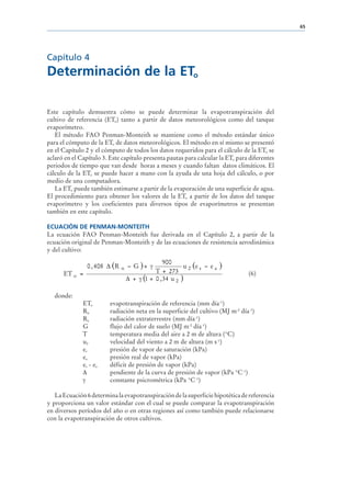 65




Capítulo 4
Determinación de la ETo

Este capítulo demuestra cómo se puede determinar la evapotranspiración del
cultivo de referencia (ETo) tanto a partir de datos meteorológicos como del tanque
evaporímetro.
   El método FAO Penman-Monteith se mantiene como el método estándar único
para el cómputo de la ETo de datos meteorológicos. El método en sí mismo se presentó
en el Capítulo 2 y el cómputo de todos los datos requeridos para el cálculo de la ETo se
aclaró en el Capítulo 3. Este capítulo presenta pautas para calcular la ETo para diferentes
periodos de tiempo que van desde horas a meses y cuando faltan datos climáticos. El
cálculo de la ETo se puede hacer a mano con la ayuda de una hoja del cálculo, o por
medio de una computadora.
   La ETo puede también estimarse a partir de la evaporación de una superficie de agua.
El procedimiento para obtener los valores de la ETo a partir de los datos del tanque
evaporímetro y los coeficientes para diversos tipos de evaporímetros se presentan
también en este capítulo.

ECUACIÓN DE PENMAN-MONTEITH
La ecuación FAO Penman-Monteith fue derivada en el Capítulo 2, a partir de la
ecuación original de Penman-Monteith y de las ecuaciones de resistencia aerodinámica
y del cultivo:

                                                  900
                0 , 408 ∆ (R   n   − G )+ γ               u 2 (e s − e a   )
      ET o =                                  T + 273                           (6)
                                   ∆ + γ (1 + 0 , 34 u 2 )

   donde:
              ETo        evapotranspiración de referencia (mm día-1)
              Rn         radiación neta en la superficie del cultivo (MJ m-2 día-1)
              Ra         radiación extraterrestre (mm día-1)
              G          flujo del calor de suelo (MJ m-2 día-1)
              T          temperatura media del aire a 2 m de altura (°C)
              u2         velocidad del viento a 2 m de altura (m s-1)
              es         presión de vapor de saturación (kPa)
              ea         presión real de vapor (kPa)
              es - e a   déficit de presión de vapor (kPa)
                         pendiente de la curva de presión de vapor (kPa °C-1)
                         constante psicrométrica (kPa °C-1)

   La Ecuación 6 determina la evapotranspiración de la superficie hipotética de referencia
y proporciona un valor estándar con el cual se puede comparar la evapotranspiración
en diversos períodos del año o en otras regiones así como también puede relacionarse
con la evapotranspiración de otros cultivos.
 