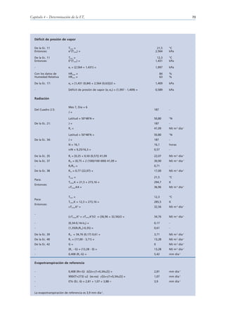 Capítulo 4 – Determinación de la ETo                                                                           73




  Déficit de presión de vapor

  De la Ec. 11             Tmax =                                                     21,5      °C
  Entonces:                e°(Tmax) =                                                2,564      kPa

  De la Ec. 11             Tmin =                                                     12,3      °C
  Entonces:                E°(Tmin) =                                                1,431      kPa

  -                        es = (2,564 + 1,431) =                                    1,997      kPa

  Con los datos de         HRmax =                                                         84   %
  Humedad Relativa         HRmin =                                                         63   %

  De la Ec. 17:            ea = [1,431 (0,84) + 2,564 (0,63)]/2 =                    1,409      kPa

  -                        Déficit de presión de vapor (es-ea) = (1,997 - 1,409) =   0,589      kPa


  Radiación

                           Mes 7, Día = 6
  Del Cuadro 2.5:                                                                    187        -
                           J=

                           Latitud = 50°48’N =                                       50,80      °N
  De la Ec. 21:            J=                                                        187        -
                           Ra =                                                      41,09      MJ m-2 día-1

                           Latitud = 50°48’N =                                       50,80      °N
  De la Ec. 34:            J=                                                        187        -
                           N = 16,1                                                  16,1       horas
                           n/N = 9,25/16,3 =                                         0,57       -

  De la Ec. 35             Rs = [0,25 + 0,50 (0,57)] 41,09                           22,07      MJ m-2 día-1
  De la Ec. 37             Rso = (0,75 + 2 (100)/100 000) 41,09 =                    30,90      MJ m-2 día-1
  -                        Rs/Rso =                                                  0,71       -
  De la Ec. 38             Rns = 0,77 (22,07) =                                      17,00      MJ m-2 día-1

                           Tmax =                                                    21,5       °C
  Para:
                           Tmax,K = 21,5 + 273,16 =                                  294,7      K
  Entonces:
                            Tmax,K4 =                                                36,96      MJ m-2 día-1


                           Tmin =                                                    12,3       °C
  Para:
                           Tmin,K = 12,3 + 273,16 =                                  285,5      K
  Entonces:
                            Tmin,K =4
                                                                                     32,56      MJ m-2 día-1

  -
                           ( Tmax,K4 + Tmin,K4)/2 = (36,96 + 32,56)/2 =              34,76      MJ m-2 día-1

  -                        (0,34-0,14 ea) =                                          0,17       -
  -                        (1,35(Rs/Rso)-0,35) =                                     0,61       -

  De la Ec. 39             Rnl = 34,76 (0,17) 0,61 =                                 3,71       MJ m-2 día-1
  De la Ec. 40             Rn = (17,00 - 3,71) =                                     13,28      MJ m-2 día-1
  De la Ec. 42             G=                                                        0          MJ m-2 día-1
  -                        (Rn - G) = (13,28 - 0) =                                  13,28      MJ m-2 día-1
  -                        0,408 (Rn-G) =                                            5,42       mm día-1


  Evapotranspiración de referencia

  -                        0,408 (Rn-G) ∆/[∆+ (1+0,34u2)] =                          2,81       mm día-1
  -                        900/(T+273) u2 (es-ea)      /[∆+ (1+0,34u2)] =            1,07       mm día-1
  -                        ETo (Ec. 6) = 2,81 + 1,07 = 3,88 ≈                        3,9        mm día-1
  -

  La evapotranspiración de referencia es 3,9 mm día-1.
 