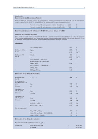 Capítulo 4 – Determinación de la ETo                                                                                      77




  EJEMPLO 20
  Determinación de ETo con datos faltantes
  Dados los datos del promedio mensual de la temperatura mínima y máxima diaria para el mes de julio de una estación
  cercana a Lyon, Francia (45°43’ N, altitud 200 m). No se dispone de ningún otro dato climático.

  -                          Promedio mensual de la temperatura máxima diaria (Tmax) =        26,6         °C
  -                          Promedio mensual de la temperatura mínima diaria (Tmin) =        14,8         °C


  Determinación de acuerdo al Recuadro 11 (Planilla para el cálculo de la ETo)

  Estimación de la velocidad del viento:
  2 m s-1 puede ser usado como un valor estimado. Debido a la relativamente baja altura del dosel del cultivo de referencia
  ( 0,12 m) y que u2 aparece tanto en el numerador como en el denominador de la ecuación FAO Penman-Monteith, ETo no
  es altamente sensitivo a variaciones de la velocidad del viento dentro de rangos normales.


  Parámetros:

  -                          Tmedia = (26,6 + 14,8)/2 =                                            20,7    °C

  Del Cuadro 2.4 o           Tmedia =                                                              20,7    °C
  Ec. 13:
                               =                                                                  0,150    kPa °C-1

  Del Cuadro 2.2             Altitud =                                                             200     m
  o Ec. 8:
                               =                                                                  0,066    kPa °C-1
  -
                             (1 + 0,34 u2) = (1 + 0,34 (2)) =                                      1,68    -
  -
                              /[ + (1+0,34u2)] =0,150/[(0,150 +
                             0,066 (1,68)] =                                                      0,576    -
  -
                              /[ + (1+0,34u2)] = 0,0658/[0,150 +
                             0,066 (1,68)] =                                                      0,252    -
  -
                             900/(Tmedia+273) u2 =                                                 6,13    -


  Estimación de los datos de humedad:

  Asumiendo que:             Trocío ≈ Tmin =                                                       14,8    °C
  (Ec. 48):
  En consecuencia
  (Ec. 14 o Cuadro 2.3)
  para:                      Trocío =                                                              14,8    °C
  Entonces                   ea =                                                                  1,68    kPa

  Del Cuadro 2.3
  o Ec. 11, para:            Tmax =                                                                26,6    °C
  Entonces:                  e°(Tmax) =                                                            3,48    kPa

  Del Cuadro 2.3
  o Ec. 11, para:            Tmin =                                                                14,8    °C
  Entonces:                  e°(Tmin) =                                                            1,68    kPa

  -                          es = (3,48 + 1,68)/2 =                                                2,58    kPa
  -                          (es-ea) = (2,58 - 1,68) =                                             0,90    kPa

  Esto corresponde a :

  -                          HRmax = 100 ea/e°(Tmin) =                                             100     %
  -                          HRmin = 100 ea/e°(Tmax) = 100 (1,68/3,48) =                            48     %
  -                          HRmedia = (HRmax + HRmin)/2 =                                          74     %


  Estimación de los datos de radiación:

  Rs puede derivarse de la diferencia entre Tmax y Tmin:

  De la Ec. 50               Rs = 0,16 (26,6-14,8) Ra                                         -            MJ m-2 día-1
  -                          Rs = 0,55 Ra                                                     -            MJ m-2 día-1
 