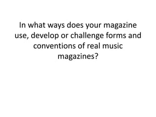 In what ways does your magazine
use, develop or challenge forms and
conventions of real music
magazines?
 