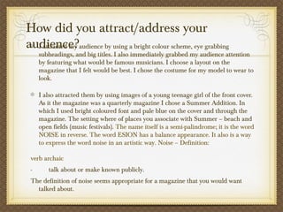 How did you attract/address your
audience?I attracted my audience by using a bright colour scheme, eye grabbing
subheadings, and big titles. I also immediately grabbed my audience attention
by featuring what would be famous musicians. I choose a layout on the
magazine that I felt would be best. I chose the costume for my model to wear to
look.
I also attracted them by using images of a young teenage girl of the front cover.
As it the magazine was a quarterly magazine I chose a Summer Addition. In
which I used bright coloured font and pale blue on the cover and through the
magazine. The setting where of places you associate with Summer – beach and
open fields (music festivals). The name itself is a semi-palindrome; it is the word
NOISE in reverse. The word ESION has a balance appearance. It also is a way
to express the word noise in an artistic way. Noise – Definition:
verb archaic
-          talk about or make known publicly.
The definition of noise seems appropriate for a magazine that you would want
talked about.
 