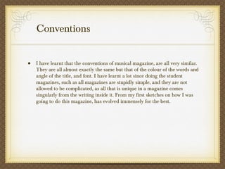 Conventions
• I have learnt that the conventions of musical magazine, are all very similar.
They are all almost exactly the same but that of the colour of the words and
angle of the title, and font. I have learnt a lot since doing the student
magazines, such as all magazines are stupidly simple, and they are not
allowed to be complicated, as all that is unique in a magazine comes
singularly from the writing inside it. From my first sketches on how I was
going to do this magazine, has evolved immensely for the best.
 