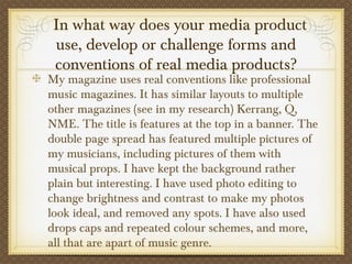   In what way does your media product
use, develop or challenge forms and
conventions of real media products?
My magazine uses real conventions like professional
music magazines. It has similar layouts to multiple
other magazines (see in my research) Kerrang, Q,
NME. The title is features at the top in a banner. The
double page spread has featured multiple pictures of
my musicians, including pictures of them with
musical props. I have kept the background rather
plain but interesting. I have used photo editing to
change brightness and contrast to make my photos
look ideal, and removed any spots. I have also used
drops caps and repeated colour schemes, and more,
all that are apart of music genre.
 