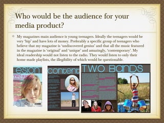 Who would be the audience for your
media product?
My magazines main audience is young teenagers. Ideally the teenagers would be
very ‘hip’ and have lots of money. Preferably a specific group of teenagers who
believe that my magazine is ‘undiscovered genius’ and that all the music featured
in the magazine is ‘original’ and ‘unique’ and amazingly, ‘contemporary’. My
ideal readership would not listen to the radio. They would listen to only their
home made playlists, the illegibility of which would be questionable.
 