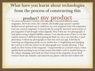 What have you learnt about technologies
from the process of constructing this
product? my product• To create my product I started with research. I researched different music
magazines, the front covers, the contents, the double page spread. I quickly
drafted several optional ways I could have my own magazine look with inspiration
from my research magazine. I research this by using the internet.I used scanner to
put magazines I had brought online digitally. Next I shot my own photographs. I
took photos using a digital fukifilm camera. I was already aware of how to use this
camera, however I did learn that putting the flash on, was a very bad idea. I used
photoshop. I edited my photographs so that they were not ugly. I did this by
removing any disgusting marks on my models face. I  brightening and changing
the contrast so that the colours in the photograph were visually pleasing. I then
made my first version of the magazine.  I improved this in a second version. I then
quickly fixed anything in my second version that didn’t work or needed fixing, or
the colours changing, and made my final version of the magazine. In my final
version I fixed any mistakes and removed any photos i did not feel worked well.
 